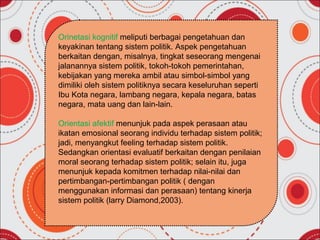 Orinetasi kognitif meliputi berbagai pengetahuan dan
keyakinan tentang sistem politik. Aspek pengetahuan
berkaitan dengan, misalnya, tingkat seseorang mengenai
jalanannya sistem politik, tokoh-tokoh pemerintahan,
kebijakan yang mereka ambil atau simbol-simbol yang
dimiliki oleh sistem politiknya secara keseluruhan seperti
Ibu Kota negara, lambang negara, kepala negara, batas
negara, mata uang dan lain-lain.

Orientasi afektif menunjuk pada aspek perasaan atau
ikatan emosional seorang individu terhadap sistem politik;
jadi, menyangkut feeling terhadap sistem politik.
Sedangkan orientasi evaluatif berkaitan dengan penilaian
moral seorang terhadap sistem politik; selain itu, juga
menunjuk kepada komitmen terhadap nilai-nilai dan
pertimbangan-pertimbangan politik ( dengan
menggunakan informasi dan perasaan) tentang kinerja
sistem politik (larry Diamond,2003).
 