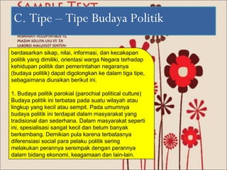 C. Tipe – Tipe Budaya Politik

berdasarkan sikap, nilai, informasi, dan kecakapan
politik yang dimiliki, orientasi warga Negara terhadap
kehidupan politik dan pemerintahan negaranya
(budaya politik) dapat digolongkan ke dalam tiga tipe,
sebagaimana diuraikan berikut ini.

1. Budaya politik parokial (parochial political culture)
Budaya politik ini terbatas pada suatu wilayah atau
lingkup yang kecil atau sempit. Pada umumnya
budaya politik ini terdapat dalam masyarakat yang
tradisional dan sederhana. Dalam masyarakat seperti
ini, spesialisasi sangat kecil dan belum banyak
berkembang. Demikian pula karena terbatasnya
diferensiasi social para pelaku politik sering
melakukan perannya serempak dengan perannya
dalam bidang ekonomi, keagamaan dan lain-lain.
 
