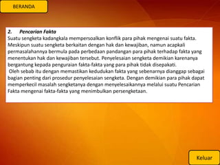 BERANDA



2. Pencarian Fakta
Suatu sengketa kadangkala mempersoalkan konflik para pihak mengenai suatu fakta.
Meskipun suatu sengketa berkaitan dengan hak dan kewajiban, namun acapkali
permasalahannya bermula pada perbedaan pandangan para pihak terhadap fakta yang
menentukan hak dan kewajiban tersebut. Penyelesaian sengketa demikian karenanya
bergantung kepada penguraian fakta-fakta yang para pihak tidak disepakati.
 Oleh sebab itu dengan memastikan kedudukan fakta yang sebenarnya dianggap sebagai
bagian penting dari prosedur penyelesaian sengketa. Dengan demikian para pihak dapat
memperkecil masalah sengketanya dengan menyelesaikannya melalui suatu Pencarian
Fakta mengenai fakta-fakta yang menimbulkan persengketaan.




                                                                                Keluar
 
