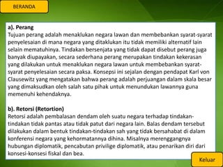 BERANDA


a). Perang
Tujuan perang adalah menaklukan negara lawan dan membebankan syarat-syarat
penyelesaian di mana negara yang ditaklukan itu tidak memiliki alternatif lain
selain mematuhinya. Tindakan bersenjata yang tidak dapat disebut perang juga
banyak diupayakan, secara sederhana perang merupakan tindakan kekerasan
yang dilakukan untuk menaklukan negara lawan untuk membebankan syarat-
syarat penyelesaian secara paksa. Konsepsi ini sejalan dengan pendapat Karl von
Clausewitz yang mengatakan bahwa perang adalah perjuangan dalam skala besar
yang dimaksudkan oleh salah satu pihak untuk menundukan lawannya guna
memenuhi kehendaknya.

b). Retorsi (Retortion)
Retorsi adalah pembalasan dendam oleh suatu negara terhadap tindakan-
tindakan tidak pantas atau tidak patut dari negara lain. Balas dendam tersebut
dilakukan dalam bentuk tindakan-tindakan sah yang tidak bersahabat di dalam
konferensi negara yang kehormatannya dihina. Misalnya merenggangnya
hubungan diplomatik, pencabutan privilige diplomatik, atau penarikan diri dari
konsesi-konsesi fiskal dan bea.
                                                                            Keluar
 
