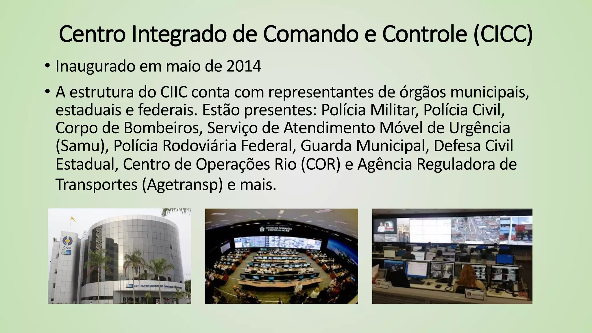 Centro Integrado de Comando e Controle (CICC)
• Inaugurado em maio de 2014
• A estrutura do CIIC conta com representantes de órgãos municipais,
estaduais e federais. Estão presentes: Polícia Militar, Polícia Civil,
Corpo de Bombeiros, Serviço de Atendimento Móvel de Urgência
(Samu), Polícia Rodoviária Federal, Guarda Municipal, Defesa Civil
Estadual, Centro de Operações Rio (COR) e Agência Reguladora de
Transportes (Agetransp) e mais.
 