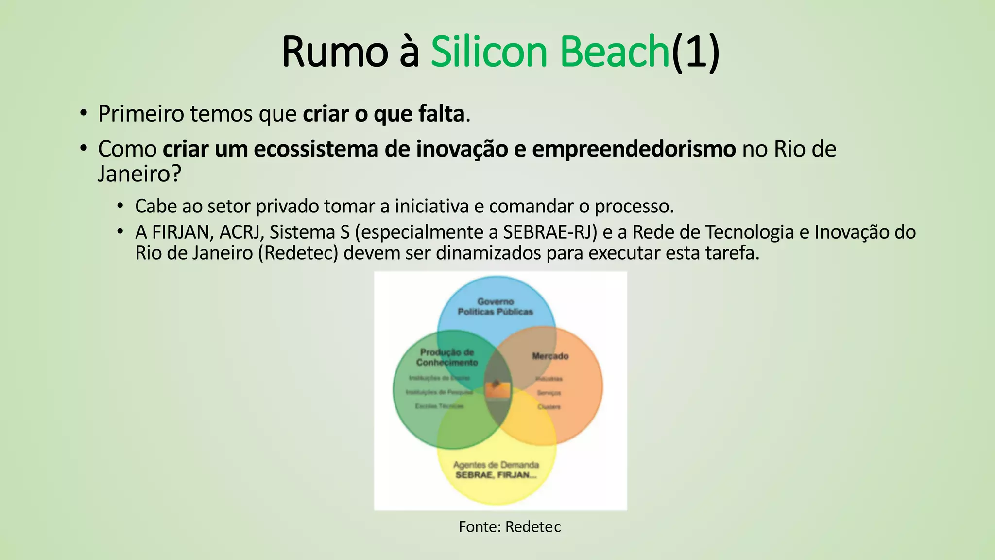 Rumo à Silicon Beach(1)
• Primeiro temos que criar o que falta.
• Como criar um ecossistema de inovação e empreendedorismo no Rio de
Janeiro?
• Cabe ao setor privado tomar a iniciativa e comandar o processo.
• A FIRJAN, ACRJ, Sistema S (especialmente a SEBRAE-RJ) e a Rede de Tecnologia e Inovação do
Rio de Janeiro (Redetec) devem ser dinamizados para executar esta tarefa.
Fonte: Redetec
 