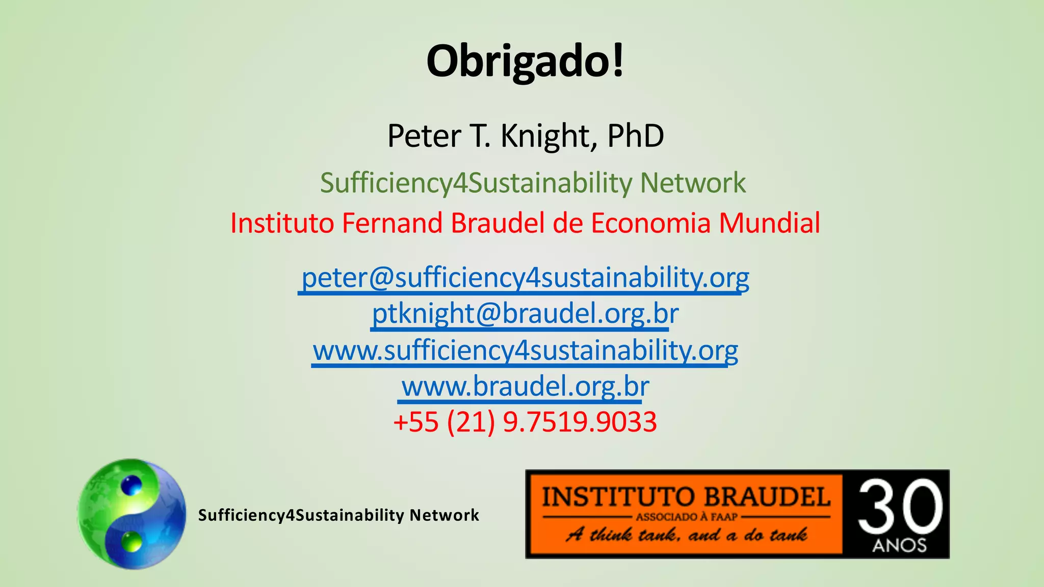 Obrigado!
Peter T. Knight, PhD
Sufficiency4Sustainability Network
Instituto Fernand Braudel de Economia Mundial
peter@sufficiency4sustainability.org
ptknight@braudel.org.br
www.sufficiency4sustainability.org
www.braudel.org.br
+55 (21) 9.7519.9033
Sufficiency4Sustainability Network
 