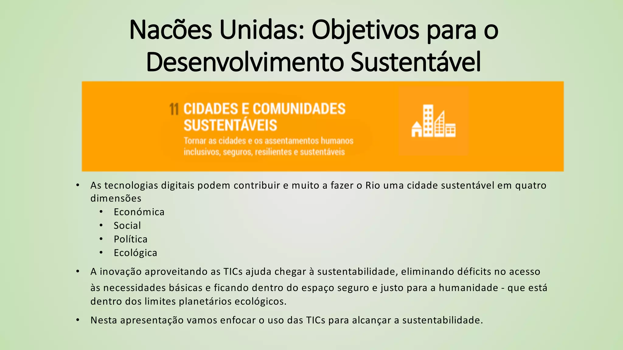 Nacões Unidas: Objetivos para o
Desenvolvimento Sustentável
• As tecnologias digitais podem contribuir e muito a fazer o Rio uma cidade sustentável em quatro
dimensões
• Económica
• Social
• Política
• Ecológica
• A inovação aproveitando as TICs ajuda chegar à sustentabilidade, eliminando déficits no acesso
às necessidades básicas e ficando dentro do espaço seguro e justo para a humanidade - que está
dentro dos limites planetários ecológicos.
• Nesta apresentação vamos enfocar o uso das TICs para alcançar a sustentabilidade.
 