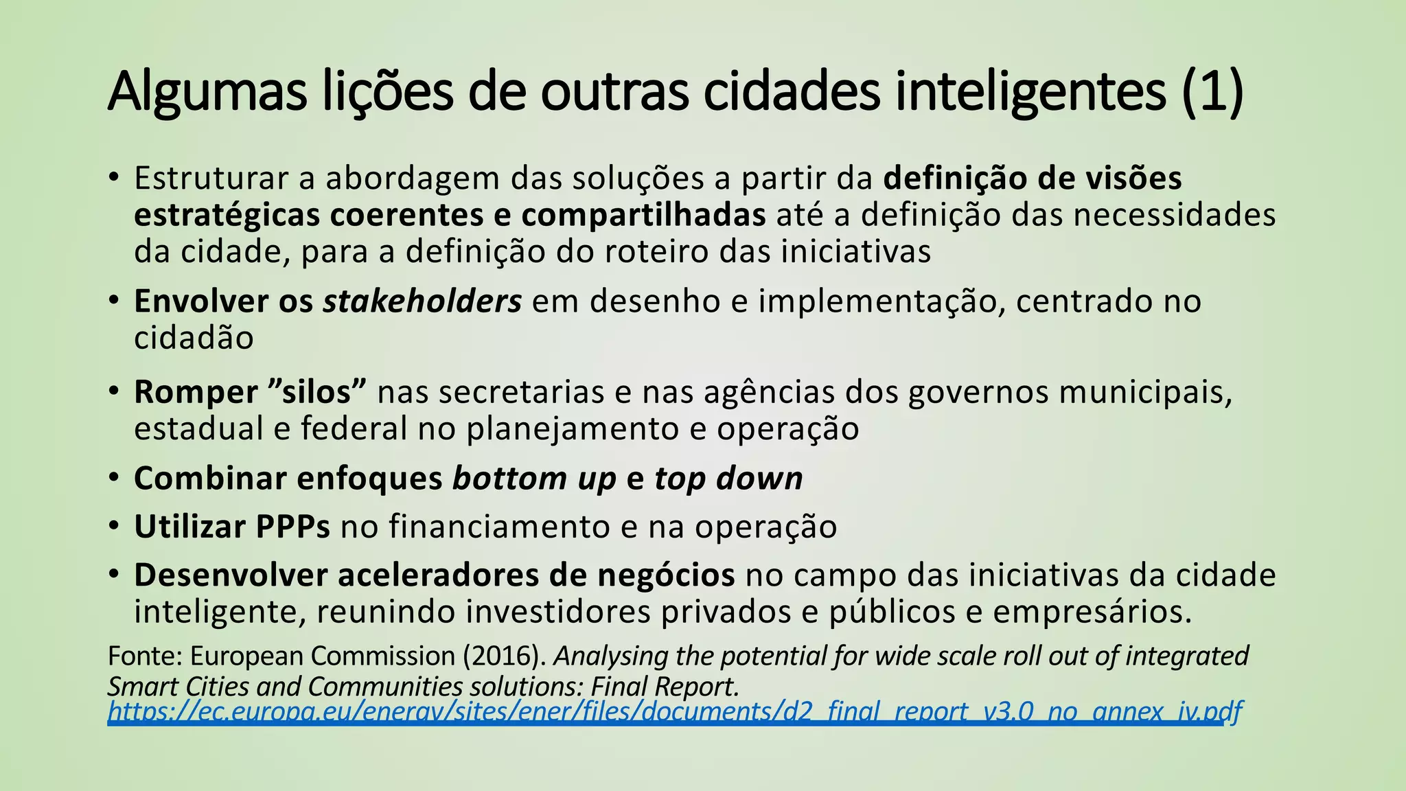 Algumas lições de outras cidades inteligentes (1)
• Estruturar a abordagem das soluções a partir da definição de visões
estratégicas coerentes e compartilhadas até a definição das necessidades
da cidade, para a definição do roteiro das iniciativas
• Envolver os stakeholders em desenho e implementação, centrado no
cidadão
• Romper ”silos” nas secretarias e nas agências dos governos municipais,
estadual e federal no planejamento e operação
• Combinar enfoques bottom up e top down
• Utilizar PPPs no financiamento e na operação
• Desenvolver aceleradores de negócios no campo das iniciativas da cidade
inteligente, reunindo investidores privados e públicos e empresários.
Fonte: European Commission (2016). Analysing the potential for wide scale roll out of integrated
Smart Cities and Communities solutions: Final Report.
https://ec.europa.eu/energy/sites/ener/files/documents/d2_final_report_v3.0_no_annex_iv.pdf
 
