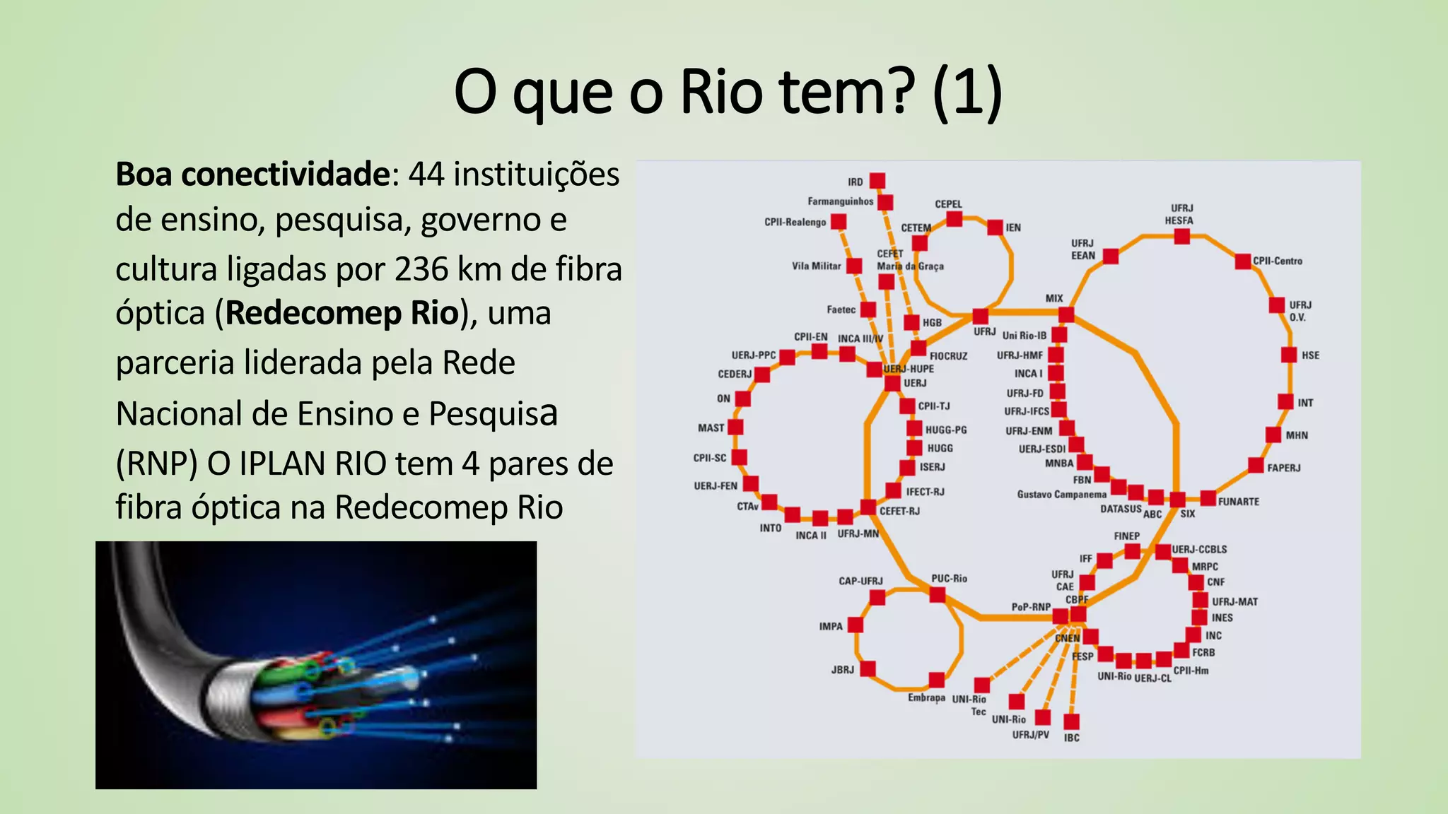 O que o Rio tem? (1)
Boa conectividade: 44 instituições
de ensino, pesquisa, governo e
cultura ligadas por 236 km de fibra
óptica (Redecomep Rio), uma
parceria liderada pela Rede
Nacional de Ensino e Pesquisa
(RNP) O IPLAN RIO tem 4 pares de
fibra óptica na Redecomep Rio
 