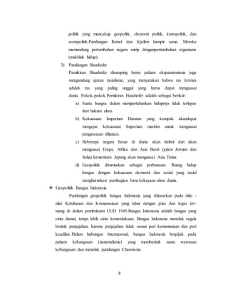 9
politik yang mencakup geopolitk, ekonomi politik, kratopolitik, dan
sosiopolitik.Pandangan Ratzel dan Kjellen hampir sama. Mereka
memandang pertumbuhan negara mirip denganpertumbuhan organisme
(makhluk hidup).
3) Pandangan Haushofer
Pemikiran Haushofer disamping berisi paham ekspansionisme juga
mengandung ajaran rasialisme, yang menyatakan bahwa ras Jerman
adalah ras yang paling unggul yang harus dapat menguasai
dunia. Pokok-pokok Pemikiran Haushofer adalah sebagai berikut:
a) Suatu bangsa dalam mempertahankan hidupnya tidak terlepas
dari hukum alam.
b) Kekuasaan Imperium Daratan yang kompak akandapat
mengejar kekuasaan Imperium maritim untuk menguasai
pengawasan dilautan.
c) Beberapa negara besar di dunia akan timbul dan akan
menguasai Eropa, Afrika dan Asia Barat (yakni Jerman dan
Italia).Sementara Jepang akan menguasai Asia Timur.
d) Geopolitik dirumuskan sebagai perbatasan. Ruang hidup
bangsa dengan kekuasaan ekonomi dan sosial yang rasial
mengharuskan pembagian baru kekayaan alam dunia.
 Geopolitik Bangsa Indonesia
Pandangan geopolitik bangsa Indonesia yang didasarkan pada nilai -
nilai Ketuhanan dan Kemanusiaan yang luhur dengan jelas dan tegas ter-
tuang di dalam pembukaan UUD 1945.Bangsa Indonesia adalah bangsa yang
cinta damai, tetapi lebih cinta kemerdekaan. Bangsa Indonesia menolak segala
bentuk penjajahan, karena penjajahan tidak sesuai peri kemanusiaan dan peri
keadilan. Dalam hubungan Internasonal, bangsa Indonesia berpijak pada
paham kebangsaan (nasionalisme) yang membentuk suatu wawasan
kebangsaan dan menolak pandangan Chauvisme.
 