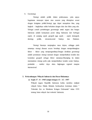 10
b. Geostrategi
Strategi adalah politik dalam pelaksanaan, yaitu upaya
bagaimana mencapai tujuan atau sasaran yang ditetapkan sesuai
dengan keinginan politik.Strategi juga dapat merupakan ilmu, yang
langkah – langkahnya selalu berkaitan dengan data dan fakta yang ada.
Sebagai contoh pertimbangan geostrategis untuk negara dan bangsa
Indonesia adalah kennyataan posisi silang Indonesia dari berbagai
aspek, di samping aspek geografi juga aspek – aspek demografi,
ideologi, politik, ekonomi,sosial budaya dan Hankam.
Strategi biasanya menjangkau masa depan, sehingga pada
umumnya strategi disusun secara bertahap dengan memperhitungkan
faktor – faktor yang mempengaruhinya.Dengan demikian geostrategi
adalah perumusan strategi nasional dengan memperhatikan kondisi dan
konstelasi geografi sebagai fektor utamanya.Disamping itu dalam
merumuskan strategi perlu pula memperhatikan kondisi sosial, budaya,
penduduk , sumber daya alam, lingkungan regional maupun
internasional.
3. Perkembangan Wilayah Indonesia dan Dasar Hukumnya
a) Sejak 17 – 8 – 1945 sampai dengan 13 – 12 – 1957
Wilayah nagara Republik Indonesia ketika merdeka meliputi
wilayah bekas Hindia Belanda berdasarkan ketentuan dalam “
Trritoriale Zee en Maritieme Kringen Ordonantie” tahun 1939
tentang batas wilayah laut toritorial Indonesia.
 