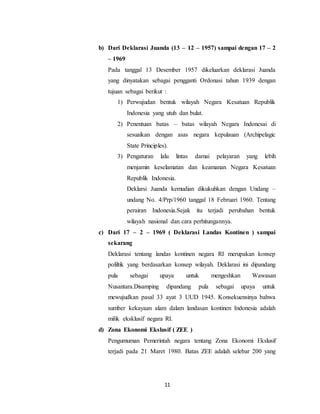 11
b) Dari Deklarasi Juanda (13 – 12 – 1957) sampai dengan 17 – 2
– 1969
Pada tanggal 13 Desember 1957 dikeluarkan deklarasi Juanda
yang dinyatakan sebagai pengganti Ordonasi tahun 1939 dengan
tujuan sebagai berikut :
1) Perwujudan bentuk wilayah Negara Kesatuan Republik
Indonesia yang utuh dan bulat.
2) Penentuan batas – batas wilayah Negara Indonesai di
sesuaikan dengan asas negara kepulauan (Archipelagic
State Principles).
3) Pengaturan lalu lintas damai pelayaran yang lebih
menjamin keselamatan dan keamanan Negara Kesatuan
Republik Indonesia.
Deklarsi Juanda kemudian dikukuhkan dengan Undang –
undang No. 4/Prp/1960 tanggal 18 Februari 1960. Tentang
perairan Indonesia.Sejak itu terjadi perubahan bentuk
wilayah nasional dan cara perhitungannya.
c) Dari 17 – 2 – 1969 ( Deklarasi Landas Kontinen ) sampai
sekarang
Deklarasi tentang landas kontinen negara RI merupakan konsep
poliltik yang berdasarkan konsep wilayah. Deklarasi ini dipandang
pula sebagai upaya untuk mengeshkan Wawasan
Nusantara.Disamping dipandang pula sebagai upaya untuk
mewujudkan pasal 33 ayat 3 UUD 1945. Konsekuensinya bahwa
sumber kekayaan alam dalam landasan kontinen Indonesia adalah
milik eksklusif negara RI.
d) Zona Ekonomi Ekslusif ( ZEE )
Pengumuman Pemerintah negara tentang Zona Ekonomi Ekslusif
terjadi pada 21 Maret 1980. Batas ZEE adalah selebar 200 yang
 