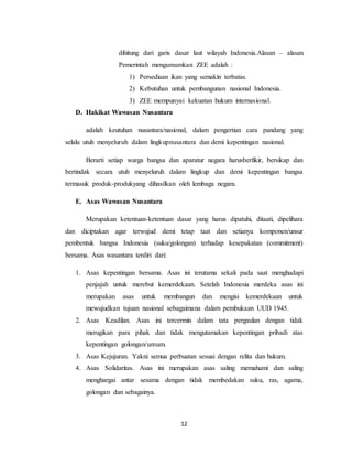 12
dihitung dari garis dasar laut wilayah Indonesia.Alasan – alasan
Pemerintah mengumumkan ZEE adalah :
1) Persediaan ikan yang semakin terbatas.
2) Kebutuhan untuk pembangunan nasional Indonesia.
3) ZEE mempunyai kekuatan hukum internasional.
D. Hakikat Wawasan Nusantara
adalah keutuhan nusantara/nasional, dalam pengertian cara pandang yang
selalu utuh menyeluruh dalam lingkupnusantara dan demi kepentingan nasional.
Berarti setiap warga bangsa dan aparatur negara harusberfikir, bersikap dan
bertindak secara utuh menyeluruh dalam lingkup dan demi kepentingan bangsa
termasuk produk-produkyang dihasilkan oleh lembaga negara.
E. Asas Wawasan Nusantara
Merupakan ketentuan-ketentuan dasar yang harus dipatuhi, ditaati, dipelihara
dan diciptakan agar terwujud demi tetap taat dan setianya komponen/unsur
pembentuk bangsa Indonesia (suku/golongan) terhadap kesepakatan (commitment)
bersama. Asas wasantara terdiri dari:
1. Asas kepentingan bersama. Asas ini terutama sekali pada saat menghadapi
penjajah untuk merebut kemerdekaan. Setelah Indonesia merdeka asas ini
merupakan asas untuk membangun dan mengisi kemerdekaan untuk
mewujudkan tujuan nasional sebagaimana dalam pembukaan UUD 1945.
2. Asas Keadilan. Asas ini tercermin dalam tata pergaulan dengan tidak
merugikan para pihak dan tidak mengutamakan kepentingan pribadi atas
kepentingan golongan/umum.
3. Asas Kejujuran. Yakni semua perbuatan sesuai dengan relita dan hukum.
4. Asas Solidaritas. Asas ini merupakan asas saling memahami dan saling
menghargai antar sesama dengan tidak membedakan suku, ras, agama,
golongan dan sebagainya.
 