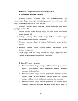 14
G. Kedudukan, Fungsi dan Tujuan Wawasan Nusantara
1. Kedudukan Wawasan Nusantara
Wawasan Nusantara merupakan ajaran yang diyakinikebenarannya oleh
seluruh rakyat dengan tujuan agar tidakterjadi penyesatan dan penyimpangan dalam
rangka mencapaidan mewujudkan tujuan nasional.
Wawasan Nusantara dalam paradigma nasional dapatdilihat dari hirarkhi
paradigma nasional sbb:
1. Pancasila sebagai falsafah, ideology bangsa dan dasar negara berkedudukan
sebagai landasan idiil.
2. Undang – Undang Dasar 1945 sebagai landasan konstitusi negara,
berkedudukan sebagai landasan konstitusional.
3. Wawasan Nusantara sebagai visi nasional, berkedudukan sebagai landasan
Visional.
4. Ketahanan Nasional sebagai konsepsi nasional, berkedudukan sebagai
landasan konsepsional.
5. GBHN sebgai politik dan strategi nasional atau sebagai kebijaksanaan dasar
Nasional, berkedudukan sebagai landasan operasional.
2. Fungsi Wawasan Nusantara
a. Wawasan nusantara sebagai konsepsi ketahanan nasional, yaitu wawasan
nusantara dijadikankonsep dalam pembangunan nasional, pertahanan
keamanan, dan kewilayahan.
b. Wawasan nusantara sebagai wawasan pembangunan mempunyai cakupan
kesatuan politik, kesatuan ekonomi, kesatuan sosial dan ekonomi,
kesatuan sosial dan politik, dan kesatuan pertahanan dan keamanan.
c. Wawasan nusantara sebagai wawasan pertahanan dan keamanan negara
merupakan pandangan geopolitik Indonesia dalam lingkup tanah air
 