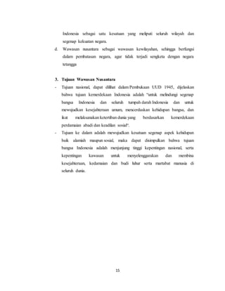 15
Indonesia sebagai satu kesatuan yang meliputi seluruh wilayah dan
segenap kekuatan negara.
d. Wawasan nusantara sebagai wawasan kewilayahan, sehingga berfungsi
dalam pembatasan negara, agar tidak terjadi sengketa dengan negara
tetangga
3. Tujuan Wawasan Nusantara
- Tujuan nasional, dapat dilihat dalam Pembukaan UUD 1945, dijelaskan
bahwa tujuan kemerdekaan Indonesia adalah “untuk melindungi segenap
bangsa Indonesia dan seluruh tumpah darah Indonesia dan untuk
mewujudkan kesejahteraan umum, mencerdaskan kehidupan bangsa, dan
ikut melaksanakan ketertiban dunia yang berdasarkan kemerdekaan
perdamaian abadi dan keadilan sosial“.
- Tujuan ke dalam adalah mewujudkan kesatuan segenap aspek kehidupan
baik alamiah maupun sosial, maka dapat disimpulkan bahwa tujuan
bangsa Indonesia adalah menjunjung tinggi kepentingan nasional, serta
kepentingan kawasan untuk menyelenggarakan dan membina
kesejahteraan, kedamaian dan budi luhur serta martabat manusia di
seluruh dunia.
 