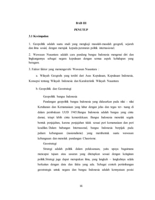 16
BAB III
PENUTUP
3.1 Kesimpulan
1. Geopolitik adalah suatu studi yang mengkaji masalah-masalah geografi, sejarah
dan ilmu sosial, dengan merujuk kepada peraturan politik internasional.
2. Wawasan Nusantara adalah cara pandang bangsa Indonesia mengenai diri dan
lingkungannya sebagai negara kepulauan dengan semua aspek kehidupan yang
beragam.
3. Faktor faktor yang memengaruhi Wawasan Nusantara :
a. Wilayah Geografis yang terdiri dari Asas Kepulauan, Kepulauan Indonesia,
Konsepsi tentang Wilayah Indonesia dan Karakteristik Wilayah Nusantara
b. Geopolitik dan Geostrategi
Geopolitik bangsa Indonesia
Pandangan geopolitik bangsa Indonesia yang didasarkan pada nilai - nilai
Ketuhanan dan Kemanusiaan yang luhur dengan jelas dan tegas ter- tuang di
dalam pembukaan UUD 1945.Bangsa Indonesia adalah bangsa yang cinta
damai, tetapi lebih cinta kemerdekaan. Bangsa Indonesia menolak segala
bentuk penjajahan, karena penjajahan tidak sesuai peri kemanusiaan dan peri
keadilan. Dalam hubungan Internasonal, bangsa Indonesia berpijak pada
paham kebangsaan (nasionalisme) yang membentuk suatu wawasan
kebangsaan dan menolak pandangan Chauvisme.
Geostrategi
Strategi adalah politik dalam pelaksanaan, yaitu upaya bagaimana
mencapai tujuan atau sasaran yang ditetapkan sesuai dengan keinginan
politik.Strategi juga dapat merupakan ilmu, yang langkah – langkahnya selalu
berkaitan dengan data dan fakta yang ada. Sebagai contoh pertimbangan
geostrategis untuk negara dan bangsa Indonesia adalah kennyataan posisi
 