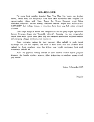 ii
KATA PENGANTAR
Puji syukur kami panjatkan kehadirat Tuhan Yang Maha Esa, karena atas limpahan
karunia, rahmat, taufiq dan hidayah-Nya kami masih diberi kesempatan untuk mengabdi dan
menyumbangkan pikiran untuk Nusa, Bangsa dan Negara khususnya melalui bidang
Pendidikan.Terwujudnya makalah Tentang Pendidikan Pancasila dengan judul “GEOPOLITIK
INDONESIA” dari berbagai tinjauan ini merupakan kerja keras yang baik antara kelompok
penyusun.
Kami sangat bersyukur karena telah menyelesaikan makalah yang menjadi tugasAnalisis
Laporan Keuangan dengan judul “Geopolitik Indonesia". Disamping itu, kami mengucapkan
banyak terima kasih kepada semua pihak yang telah membantu kami selama pembuatan makalah
ini berlangsung sehingga terealisasikanlah makalah ini.
Dalam pembuatan makalah ini, kami menyadari dalam makalah ini masih banyak
kekurangan dan jauh dari sempurna, oleh sebab itu kami mohon maaf atas kesalahan dalam
makalah ini. Kami mengharap saran dan kritikan yang bersifat membangun kami untuk
sempurnanya makalah ini.
Akhir kata penyusun berharap makalah ini dapat memberi manfaat kepada penyusun
khususnya dan kepada pembaca umumnya dalam keikutsertaan mewujudkan pemuda-pemudi
yang mandiri.
Kudus, 26 September 2017
Penyusun
 