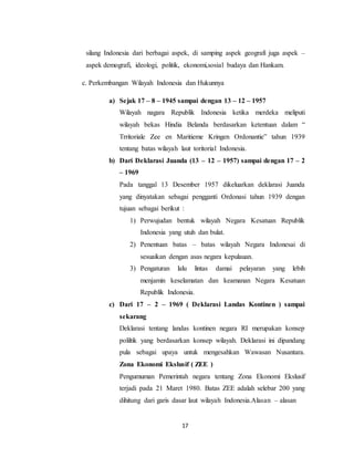 17
silang Indonesia dari berbagai aspek, di samping aspek geografi juga aspek –
aspek demografi, ideologi, politik, ekonomi,sosial budaya dan Hankam.
c. Perkembangan Wilayah Indonesia dan Hukunnya
a) Sejak 17 – 8 – 1945 sampai dengan 13 – 12 – 1957
Wilayah nagara Republik Indonesia ketika merdeka meliputi
wilayah bekas Hindia Belanda berdasarkan ketentuan dalam “
Trritoriale Zee en Maritieme Kringen Ordonantie” tahun 1939
tentang batas wilayah laut toritorial Indonesia.
b) Dari Deklarasi Juanda (13 – 12 – 1957) sampai dengan 17 – 2
– 1969
Pada tanggal 13 Desember 1957 dikeluarkan deklarasi Juanda
yang dinyatakan sebagai pengganti Ordonasi tahun 1939 dengan
tujuan sebagai berikut :
1) Perwujudan bentuk wilayah Negara Kesatuan Republik
Indonesia yang utuh dan bulat.
2) Penentuan batas – batas wilayah Negara Indonesai di
sesuaikan dengan asas negara kepulauan.
3) Pengaturan lalu lintas damai pelayaran yang lebih
menjamin keselamatan dan keamanan Negara Kesatuan
Republik Indonesia.
c) Dari 17 – 2 – 1969 ( Deklarasi Landas Kontinen ) sampai
sekarang
Deklarasi tentang landas kontinen negara RI merupakan konsep
poliltik yang berdasarkan konsep wilayah. Deklarasi ini dipandang
pula sebagai upaya untuk mengesahkan Wawasan Nusantara.
Zona Ekonomi Ekslusif ( ZEE )
Pengumuman Pemerintah negara tentang Zona Ekonomi Ekslusif
terjadi pada 21 Maret 1980. Batas ZEE adalah selebar 200 yang
dihitung dari garis dasar laut wilayah Indonesia.Alasan – alasan
 