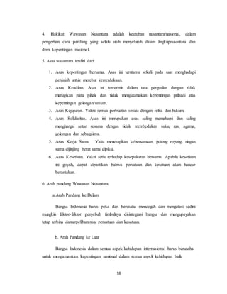 18
4. Hakikat Wawasan Nusantara adalah keutuhan nusantara/nasional, dalam
pengertian cara pandang yang selalu utuh menyeluruh dalam lingkupnusantara dan
demi kepentingan nasional.
5. Asas wasantara terdiri dari:
1. Asas kepentingan bersama. Asas ini terutama sekali pada saat menghadapi
penjajah untuk merebut kemerdekaan.
2. Asas Keadilan. Asas ini tercermin dalam tata pergaulan dengan tidak
merugikan para pihak dan tidak mengutamakan kepentingan pribadi atas
kepentingan golongan/umum.
3. Asas Kejujuran. Yakni semua perbuatan sesuai dengan relita dan hukum.
4. Asas Solidaritas. Asas ini merupakan asas saling memahami dan saling
menghargai antar sesama dengan tidak membedakan suku, ras, agama,
golongan dan sebagainya.
5. Asas Kerja Sama. Yaitu menerapkan kebersamaan, gotong royong, ringan
sama dijinjing berat sama dipikul.
6. Asas Kesetiaan. Yakni setia terhadap kesepakatan bersama. Apabila kesetiaan
ini goyah, dapat dipastikan bahwa persatuan dan kesatuan akan hancur
berantakan.
6. Arah pandang Wawasan Nusantara
a.Arah Pandang ke Dalam
Bangsa Indonesia harus peka dan berusaha mencegah dan mengatasi sedini
mungkin faktor-faktor penyebab timbulnya disintegrasi bangsa dan mengupayakan
tetap terbina danterpeliharanya persatuan dan kesatuan.
b. Arah Pandang ke Luar
Bangsa Indonesia dalam semua aspek kehidupan internasional harus berusaha
untuk mengamankan kepentingan nasional dalam semua aspek kehidupan baik
 