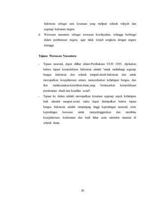 20
Indonesia sebagai satu kesatuan yang meliputi seluruh wilayah dan
segenap kekuatan negara.
d. Wawasan nusantara sebagai wawasan kewilayahan, sehingga berfungsi
dalam pembatasan negara, agar tidak terjadi sengketa dengan negara
tetangga
Tujuan Wawasan Nusantara
- Tujuan nasional, dapat dilihat dalam Pembukaan UUD 1945, dijelaskan
bahwa tujuan kemerdekaan Indonesia adalah “untuk melindungi segenap
bangsa Indonesia dan seluruh tumpah darah Indonesia dan untuk
mewujudkan kesejahteraan umum, mencerdaskan kehidupan bangsa, dan
ikut melaksanakan ketertiban dunia yang berdasarkan kemerdekaan
perdamaian abadi dan keadilan sosial“.
- Tujuan ke dalam adalah mewujudkan kesatuan segenap aspek kehidupan
baik alamiah maupun sosial, maka dapat disimpulkan bahwa tujuan
bangsa Indonesia adalah menjunjung tinggi kepentingan nasional, serta
kepentingan kawasan untuk menyelenggarakan dan membina
kesejahteraan, kedamaian dan budi luhur serta martabat manusia di
seluruh dunia.
 