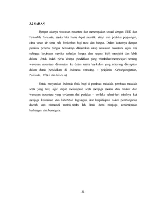 21
3.2 SARAN
Dengan adanya wawasan nusantara dan menerapakan sesuai dengan UUD dan
Falasafah Pancasila, maka kita harus dapat memiliki sikap dan perilaku perjuangan,
cinta tanah air serta rela berkorban bagi nusa dan bangsa. Dalam kaitannya dengan
pemuda penerus bangsa hendaknya ditanamkan sikap wawasan nusantara sejak dini
sehingga kecintaan mereka terhadap bangsa dan negara lebih meyakini dan lebih
dalam. Untuk itulah perlu kiranya pendidikan yang membahas/mempelajari tentang
wawasan nusantara dimasukan ke dalam suiatu kurikulum yang sekarang diterapkan
dalam dunia pendidikan di Indonesia (misalnya : pelajaran Kewarganegaraan,
Pancasila, PPKn dan lain-lain).
Untuk masyarakat Indonsia (baik bagi si pembuat makalah, pembaca makalah
serta yang lain) agar dapat menerapkan serta menjaga makna dan hakikat dari
wawasan nusantara yang tercermin dari perilaku – perilaku sehari-hari misalnya ikut
menjaga keamanan dan ketertiban lingkungan, ikut berpatisipasi dalam pembangunan
daerah dan mematuhi rambu-rambu lalu lintas demi menjaga keharmonisan
berbangsa dan bernegara.
 