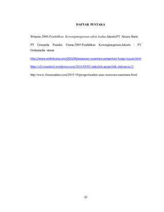 22
DAFTAR PUSTAKA
Winarno.2006.Pendidikan Kewarganegaraan edisis kedua.Jakarta:PT Aksara Bumi.
PT Gramedia Pustaka Utama.2005.Pendidikan Kewarganegaraan.Jakarta : PT
Grahamedia utama
http://www.artikelsiana.com/2015/04/wawasan-nusantara-pengertian-fungsi-tujuan.html
https://silvynurianti.wordpress.com/2016/05/02/makalah-geopolitik-indonesia-2/
http://www.ilmusaudara.com/2015/10/pengertiandan-asas-wawasan-nusantara.html
 