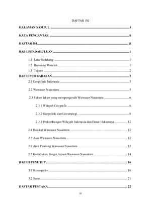 iii
DAFTAR ISI
HALAMAN SAMPUL .................................................................................................... i
KATA PENGANTAR .................................................................................................... ii
DAFTAR ISI................................................................................................................... iii
BAB I PENDAHULUAN................................................................................................ 1
1.1 Latar Belakang .............................................................................................. 1
1.2 Rumusan Masalah.......................................................................................... 1
1.3 Tujuan ............................................................................................................ 2
BAB II PEMBAHASAN................................................................................................. 3
2.1 Geopolitik Indonesia ....................................................................................... 3
2.2 Wawasan Nusantara........................................................................................ 5
2.3 Faktor faktor yang mempengaruhi Wawasan Nusantara ............................... 6
2.3.1 Wilayah Geografis .............................................................................. 6
2.3.2 Geopolitik dan Geostrategi................................................................. 8
2.3.3 Perkembangan Wilayah Indonesia dan Dasar Hukumnya................ 12
2.4 Hakikat Wawasan Nusantara ........................................................................ 12
2.5 Asas Wawasan Nusantara ............................................................................. 12
2.6 Arah Pandang Wawasan Nusantara .............................................................. 13
2.7 Kedudukan, fungsi, tujuan Wawasan Nusantara........................................... 14
BAB III PENUTUP....................................................................................................... 16
3.1 Kesimpulan ................................................................................................... 16
3.2 Saran.............................................................................................................. 21
DAFTAR PUSTAKA.................................................................................................... 22
 