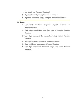 2
4. Apa sajakah asas Wawasan Nusantara ?
5. Bagaimanakah arah pandang Wawasan Nusantara ?
6. Bagaimana kedudukan, fungsi, dan tujuan Wawasan Nusantara ?
C. Tujuan
1. Agar dapat menjelaskan pengertian Geopolitik Indonesia dan
Wawasan Nusantara.
2. Untuk dapat menyebutkan faktor faktor yang memengaruhi Wawasan
Nusantara.
3. Agar dapat memahami dan menjelaskan tentang Hakikat Wawasan
Nusantara.
4. Agar dapat mengimplementasikan Wawasan Nusantara.
5. Dapat menjelaskan arah pandang Wawasan Nusantara.
6. Agar dapat menjelaskan kedudukan, fungsi, dan tujuan Wawasan
Nusantara.
 