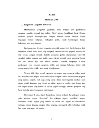 3
BAB II
PEMBAHASAN
A. Pengertian Geopolitik Indonesia
Membicarakan pengertian geopolitik, tidak terlepas dari pembahasan
mengenai masalah geografi dan politik. “Geo” artinya Bumi/Planet Bumi. Dengan
demikian geografi bersangkut-paut dengan interelasi antara manusia dengan
lingkungan tempat hidupnya. Sedangkan politik, selalu berhubungan dengan
kekuasaan atau pemerintahan.
Dari pengertian di atas, pengertian geopolitik dapat lebih disederhanakan lagi.
Geopolitik adalah suatu studi yang mengkaji masalah-masalah geografi, sejarah dan
ilmu sosial, dengan merujuk kepada peraturan politik internasional. Geopolitik
mengkaji makna strategis dan politis suatu wilayah geografi, yang mencakup lokasi,
luas serta sumber daya alam wilayah tersebut. Geopolitik mempunyai 4 unsur
pembangun, yaitu keadaan geografis, politik dan strategi, hubungan timbal balik
antara geografi dan politik, serta unsur kebijaksanaan.
Negara tidak akan pernah mencapai persamaan yang sempurna dalam segala
hal. Keadaan suatu negara akan selalu sejalan dengan kondisi dari kawasan geografis
yang mereka tempati. Hal yang paling utama dalam mempengaruhi keadaan suatu
negara adalah kawasan yang berada di sekitar negara itu sendiri, atau dengan kata
lain, negara-negara yang berada di sekitar (negara tetangga) memiliki pengaruh yang
besar terhadap penyelenggaraan suatu negara.
Dari uraian di atas, dapat disimpulkan, bahwa terdapat dua golongan negara,
yaitu golongan negara “determinis” dan golongan negara “posibilitis”. Negara
determinis adalah negara yang berada di antara dua negara raksasa/adikuasa,
sehingga, secara langsung maupun tidak langsung, terpengaruh oleh kebijakan politik
luar negeri dua negara raksasa itu.
 