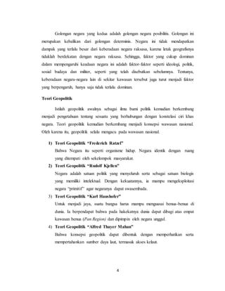 4
Golongan negara yang kedua adalah golongan negara posibilitis. Golongan ini
merupakan kebalikan dari golongan determinis. Negara ini tidak mendapatkan
dampak yang terlalu besar dari keberadaan negara raksasa, karena letak geografisnya
tidaklah berdekatan dengan negara raksasa. Sehingga, faktor yang cukup dominan
dalam mempengaruhi keadaan negara ini adalah faktor-faktor seperti ideologi, politik,
sosial budaya dan militer, seperti yang telah disebutkan sebelumnya. Tentunya,
keberadaan negara-negara lain di sekitar kawasan tersebut juga turut menjadi faktor
yang berpengaruh, hanya saja tidak terlalu dominan.
Teori Geopolitik
Istilah geopolitik awalnya sebagai ilmu bumi politik kemudian berkembang
menjadi pengetahuan tentang sesuatu yang berhubungan dengan konstelasi ciri khas
negara. Teori geopolitik kemudian berkembang menjadi konsepsi wawasan nasional.
Oleh karena itu, geopolitik selalu mengacu pada wawasan nasional.
1) Teori Geopolitik “Frederich Ratzel”
Bahwa Negara itu seperti organisme hidup. Negara identik dengan ruang
yang ditempati oleh sekelompok masyarakat.
2) Teori Geopolitik “Rudolf Kjellen”
Negara adalah satuan politik yang menyeluruh serta sebagai satuan biologis
yang memiliki intelektual. Dengan kekuatannya, ia mampu mengeksploitasi
negara “primitif” agar negaranya dapat swasembada.
3) Teori Geopolitik “Karl Haushofer”
Untuk menjadi jaya, suatu bangsa harus mampu menguasai benua-benua di
dunia. Ia berpendapat bahwa pada hakekatnya dunia dapat dibagi atas empat
kawasan benua (Pan Region) dan dipimpin oleh negara unggul.
4) Teori Geopolitik “Alfred Thayer Mahan”
Bahwa konsepsi geopolitik dapat dibentuk dengan memperhatikan serta
mempertahankan sumber daya laut, termasuk akses kelaut.
 