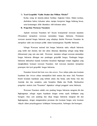 5
5) Teori Geopolitik “Guilio Douhet dan William Mitchel”
Kedua orang ini mencita-citakan berdinya Angkatan Udara. Dalam teorinya,
disebutkan bahwa kekuatan udara mampu beroperasi hingga belakang lawan,
serta kemenangan akhir ditentukan oleh kekuatan udara.
B. Pengertian Wawasan Nusantara
Apakah wawasan Nusantara itu? Secara konsepsional wawasan nusantara
(Wasantara) merupakan wawasan nasionalnya bangsa Indonesia. Perumusan
wawasan nasional bangsa Indonesia yang selanjtnya disebut Wawasan Nusantara itu
merupakan salah satu konsepsi politik dalam ketatanegaraan Republik Indonesia.
Sebagai Wawasan nasional dari bangsa Indonesia maka wilayah Indonesia
yang terdiri dari daratan, laut dan udara diatasnya dipandang sebagai ruang hidup
(lebensraum) yang satu atau utuh. Wawasan nusantara sebagai wawasan nasionalnya
bangsa Indonesia dibangun atas pandangan geopolitik bangsa. Pandangan bangsa
Indonesia didasarkan kepada konstelasi (keadaan) lingkungan tempat tinggalnya yang
menghasilakan konsepsi wawasan Nusantara. Jadi wawasan nusantara merupakan
penerapan dari teori geopolitik bangsa Indonesia.
Nusantara berasal dari kata nusa dan antara. Nusa artinya pulau atau kesatuan
kepulauan dan Antara artinya menunjukkan letak anatara dua unsur. Jadi, Nusantara
berarti kesatuan kepulauan yang terletak antara dua benua, yaitu benua Asia dan
Australia dan dua samudera, yaitu Samudera Hindia dan Pasifik. Berdasarkan
pengertian modern, kata “Nusantara” digunakan sebagai pengganti nama Indonesia.
Wawasan Nusantara adalah cara pandang bangsa Indonesia mengenai diri dan
lingkungannya sebagai negara kepulauan dengan semua aspek kehidupan yang
beragam. Atau cara pandang dan sikap bangsa Indonesia mengenai diri dan
lingkungannya, dengan mengutamakan persatuan dan kesatuan bangsa serta kesatuan
wilayah dalam penyelenggaraan kehidupan bermasyarakat, berbangsa dan bernegara.
 