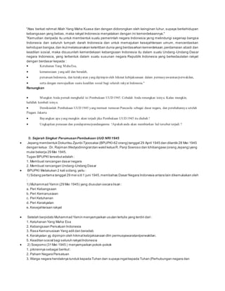 "Atas berkat rahmat Allah Yang Maha Kuasa dan dengan didorongkan oleh keinginan luhur, supaya berkehidupan 
kebangsaan yang bebas, maka rakyat Indonesia menyatakan dengan ini kemerdekaannya." 
"Kemudian daripada itu untuk membentuk suatu pemerintah negara Indonesia yang melindungi segenap bangsa 
Indonesia dan seluruh tumpah darah Indonesia dan untuk memajukan kesejahteraan umum, mencerdaskan 
kehidupan bangsa, dan ikut melaksanakan ketertiban dunia yang berdasarkan kemerdekaan, perdamaian abadi dan 
keadilan sosial, maka disusunlah kemerdekaan kebangsaan Indonesia itu dalam suatu Undang -Undang Dasar 
negara Indonesia, yang terbentuk dalam suatu susunan negara Republik Indonesia yang berkedaulatan rakyat 
dengan berdasar kepada : 
 Ketuhanan Yang Maha Esa, 
 kemanusiaan yang adil dan beradab, 
 persatuan Indonesia, dan kerakyatan yang dipimpin oleh hikmat kebijaksanaan dalam permusyawaratan/perwakilan, 
 serta dengan mewujudkan suatu keadilan sosial bagi seluruh rakyat Indonesia." 
Renungkan 
 Mungkin Anda pernah menghafal isi Pembukaan UUD 1945. Cobalah Anda renungkan isinya. Kalau mungkin, 
hafallah kembali isinya. 
 Demikianlah Pembukaan UUD 1945 yang memuat rumusan Pancasila sebagai dasar negara, dan perubahannya setelah 
Piagam Jakarta 
 Bayangkan apa yang mungkin akan terjadi jika Pembukaan UUD 1945 itu diubah ! 
 Ungkapkan perasaan dan pendapatmu/pandanganmu !Apakah anda akan membiarkan hal tersebut terjadi ? 
B. Sejarah Singkat Perumusan Pembukaan UUD NRI 1945 
 Jepang membentuk Dokuritsu Zyunbi Tyoosakai (BPUPKI-62 orang) tanggal 29 April 1945 dan dilantik 28 Mei 1945 
dengan ketua : Dr. Rajiman Wedyodiningrat dan wakil ketua R. Panji Soeroso dan Ichibangase (orang Jepang) yang 
mulai bekerja 29 Mei 1945. 
Tugas BPUPKI tersebut adalah : 
1. Membuat rancangan dasar negara 
2. Membuat rancangan Undang-Undang Dasar 
 BPUPKI Melakukan 2 kali sidang, yaitu : 
1) Sidang pertama tanggal 29 mei s/d 1 juni 1945, membahas Dasar Negara Indonesia antara lain dikemukakan oleh 
: 
1) Muhammad Yamin (29 Mei 1945) yang diusulan secara lisan : 
a. Peri Kebangsaan 
b. Peri Kemanusiaan 
c. Peri Ketuhanan 
d. Peri Kerakyatan 
e. Kesejahteraan rakyat 
 Setelah berpidato Muhammad Yamin menyampaikan usulan tertulis yang terdiri dari : 
1. Ketuhanan Yang Maha Esa 
2. Kebangsaan Persatuan Indonesia 
3. Rasa Kemanusiaan Yang adil dan beradab 
4. Kerakyatan yg dipimpin oleh hikmat kebijaksanaan dlm permusyawaratan/perwakilan. 
5. Keadilan sosial bagi seluruh rakyat Indonesia 
 2) Soepomo (31 Mei 1945 ) menyampaikan pokok-pokok 
1. pikirannya sebagai berikut : 
2. Paham Negara Persatuan 
3. Warga negara hendaknya tunduk kepada Tuhan dan supaya ingat kepada Tuhan (Perhubungan negara dan 
 