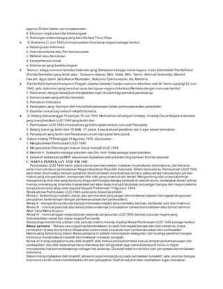 agama) Sistem badan permusyawaratan 
4. Ekonomi negara bersifat kekeluargaan 
5. Hubungan antara bangsa yang bersifat Asia Timur Raya 
 3) Soekarno (1 Juni 1945) menyampaikan lima dasar negara sebagai berikut : 
a. Kebangsaan Indonesia 
b. Internasionlisme atau Peri kemanusiaan 
c. Mufakat atau demokrasi 
d. Kesejahteraan sosial 
e. Ketuhanan yang berkebudayaan 
 Namun, ketiga rumusan tersebut tidak ada yang ditetapkan sebagai dasar negara, maka dibentuklah Panitia Kecil 
(Panitia Sembilan) yang terdiri atas : Soekarno (ketua), Moh. Hatta, Moh. Yamin, Achmad Soebardjo, Wachid 
Hasyim, Agus Salim, Abdulkahar Moedzakir, Abikusno Tjokrosoejoso, AA. Maramis. 
 Panitia Kecil berhasil menyusun Piagam Jakarta (Jakarta Charter) nama ini diberikan oleh M. Yamin pada tgl 22 Juni 
1945, yaitu dokumen yang berisikan asas dan tujuan negara Indonesia Merdeka dengan rumusan berikut : 
1. Ketuhanan, dengan kewajiban menjalankan s yari’at is lam bagi pemeluk pemeluknya. 
2. Kemanusiaan yang adil dan beradab. 
3. Persatuan Indonesia 
4. Kerakyatan yang dipimpin oleh hikmat kebijaksanaan dalam permusyawaratan perwakilan. 
5. Keadilan sosial bagi seluruh rakyat Indonesia. 
 2) Sidang kedua tanggal 10 sampai 16 Juli 1945, Membahas rancangan Undang- Undang Dasar Negara Indonesia 
yang menghasilkan UUD 1945 yang terdiri dari : 
1. Pembukaan UUD 1945 empat alinea yg didlmnya tercantum rumusan Pancasila. 
2. Batang tubuh yg terdiri dari 16 BAB, 37 pasal, 4 pasal aturan peralihan dan 2 ayat aturan tambahan. 
3. Penjelasan yang terdiri dari Penjelasan umum dan pasal demi pasal. 
 Dalam sidang PPKI tanggal 18 Agustus 1945, diputuskan : 
1. Mengesahkan Pembukaan UUD 1945 
2. Mengesahkan Rancangan Hukum Dasar menjadi UUD 1945 
3. Memilih Ir. Soekarno sebagai presiden dan Drs. Hoh. Hatta sebagai wakil presiden. 
4. Sebelum terbentuknya MPR kekuasaan dijalankan oleh presiden dng bantuan Komite nasional. 
C. MAKNA PEMBUKAAN UUD NRI 1945 
Pembukaan UUD 1945 berisi pokok pikiran pemberontakan melawan imperialisme, kolonialisme, dan fasisme, 
serta memuat dasar pembentukan Negara Kesatuan Republik Indonesia. Selain daripada itu, Pembukaan UUD 1945 
yang telah dirumuskan dengan padat dan khidmat dalam empat alinea, dimana setiap alinea mengandung arti dan 
makna yang sangat dalam, mempunyai nilai-nilai yang universal dan lestari. Mengandung nilai universal artinya 
mengandung nilai-nilai yang dijunjung tinggi oleh bangsa-bangsa beradab di seluruh dunia, sedangkan lestari artinya 
mampu menampung dinamika masyarakat dan akan tetap menjadi landasan perjuangan bangsa dan negara selama 
bangsa Indonesia tetap setia kepada Negara Proklamasi 17 Agustus 1945. 
Alinea-alinea Pembukaan UUD 1945 pada garis besarnya adalah: 
Alinea I : terkandung motivasi, dasar, dan pembenaran perjuangan (kemerdekaan adalah hak segala bangsa dan 
penjajahan bertentangan dengan perikemanusiaan dan perikeadilan). 
Alinea II : mengandung cita-cita bangsa Indonesia (negara yang merdeka, bersatu, berdaulat, adil, dan makmur). 
Alinea III : memuat petunjuk atau tekad pelaksanaannya (menyatakan bahwa kemerdekaan atas berkat rakhmat 
Allah Yang Maha Kuasa). 
Alinea IV : memuat tugas negara/tujuan nasional, penyusunan UUD 1945, bentuk susunan negara yang 
berkedaulatan rakyat dan dasar negara Pancasila. 
Selanjutnya marilah kita uraikan satu persatu makna masing-masing Alinea Pembukaan UUD 1945 sebagai berikut: 
Alinea pertama : “Bahwa s esungguhnya kemerdekaan itu ialah hak segala bangsa dan oleh sebab itu, maka 
penjajahan di atas dunia harus dihapuskan karena tidak s esuai dengan perikemanusiaan dan perikeadilan” 
Makna yang terkandung dalam Alinea pertama ini adalah menunjukkan keteguhan dan kuatnya pendirian bangsa 
Indonesia menghadapai masalah kemerdekaan melawan penjajah. 
Alinea ini mengungkapkan suatu dalil obyektif, yaitu bahwa penjajahan tidak sesuai dengan perikemanusiaan dan 
perikeadilan, dan oleh karenanya harus ditentang dan dihapuskan agar semua bangsa di dunia ini dapat 
menjalankan hak kemerdekaannya sebagai hak asasinya. Disitulah letak moral luhur dari pernyataan kemerdekaan 
Indonesia. 
Selain mengungkapkan dalil obyektif, alinea ini juga mengandung suatu pernyataan subyektif , yaitu aspirasi bangsa 
Indonesia sendiri untuk membebaskan diri dari penjajahan. Dalil tersebut di atas meletakkan tugas kewajiban 
 