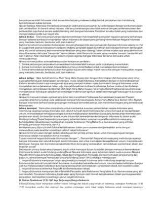 bangsa/pemerintah Indonesia untuk senantiasa berjuang melawan setiap bentuk penjajahan dan mendukung 
kemerdekaaan setiap bangsa. 
Alasan bangsa Indonesia menentang penjajahan ialah karena penjajahan itu bertentangan dengan perikemanusiaan 
dan perikeadilan. Ini berarti setiap hal atau sifat yang bertentangan atau tidak sesuai dengan perikemanusiaan dan 
perikeadilan juga harus secara sadar ditentang oleh bangsa Indonesia. Pendirian tersebut itulah yang melandasi dan 
mengendalikan politik luar negeri kita. 
Alinea kedua : “Dan perjuangan pergerakan kemerdekaan Indonesia telah s ampailah kepada s aat yang berbahagia 
dengan selamat sentosa mengantarkan rakyat Indonesia ke depan pintu gerbang kemerdekaan Negara Indonesia 
yang merdeka, bers atu, berdaulat, adil, dan makmur” 
Kalimat tersebut menunjukkan kebanggaan dan penghargaan kita akan perjuangan bangsa Indonesia selama ini. Hal 
Ini juga berarti adanya kesadaran keadaan sekarang yang tidak dapat dipisahkan dari keadaan kemarin dan langkah 
yang kita ambil sekarang akan menentukan keadaan yang akan datang. Dalam alinea ini jelas apa yang dikehendaki 
atau diharapkan oleh para "pengantar" kemerdekaan, ialah Negara Indonesia yang merdeka, bersatu, berdaulat, adil 
dan makmur. Nilai-nilai itulah yang selalu menjiwai segenap bangsa Indonesia dan terus berusaha untuk 
mewujudkannya. 
Alinea ini mewujudkan adanya ketetapan dan ketajaman penilaian : 
1. Bahwa perjuangan pergerakan kemerdekaan Indonesia telah sampai pada tingkat yang menentukan; 
2. Bahwa momentum yang telah dicapai tersebut harus dimanfaatkan untuk menyatakan kemerdekaan; 
3. Bahwa kemerdekaan tersebut bukan merupakan tujuan akhir tetapi masih harus diisi dengan mewujudkan negara 
yang merdeka, bersatu, berdaulat, adil, dan makmur. 
Alinea ketiga : “Atas berkat rakhmat Allah Yang Maha Kuas a dan dengan didorongkan oleh keinginan yang luhur, 
supaya berkehidupan kebangsaan yang bebas, maka rakyat Indones ia menyatakan dengan ini kemerdekaannya” 
Kalimat tersebut bukan saja menegaskan apa yang menjadi motivasi nyata dan materiil bangsa Indonesia, untuk 
menyatakan kemerdekaannya, tetapi juga menjadi keyakinan motivasi spiritualnya, bahwa maksud dan tindakan 
menyatakan kemerdekaan itu diberkati oleh Allah Yang Maha Kuasa. Hal tersebut berarti bahwa bangsa Indonesia 
mendambakan kebidupan yang berkeseimbangan material dan spiritual serta keseimbangan kebidupan di dunia dan 
di akhirat. 
Alinea ini memuat motivasi spiritual yang luhur dan mengilhami Proklamasi Kemerdekaan (sejak dari Piagam 
Jakarta) serta menunjukkan pula ketaqwaan bangsa Indonesia kepada Tuhan Yang Maha Esa. Berkat ridho -Nyalah 
bangsa Indonesia berhasil dalam perjuangan mencapai kemerdekaannya, dan mendirikan negara yang berwawasan 
kebangsaan. 
Alinea keempat : “Kemudian daripada itu untuk membentuk s usunan pemerintahan negara Indonesia yang 
melindungi segenap bangsa Indonesia dan seluruh tumpah darah Indonesia dan untuk memajukan kesejahteraan 
umum, mencerdaskan kehidupan bangsa dan ikut melaksanakan ketertiban dunia yang berdasarkan kemerdekaan, 
perdamaian abadi, dan keadilan sosial, maka disusunlah kemerdekaan kebangsaan Indonesia itu dalam suatu 
Undang-Undang Dasar Negara Indonesia yang terbentuk dalam susunan negara Republik Indonesia yang 
berkedaulatan rakyat dengan berdasarkan kepada: Ketuhanan Yang Maha Esa, kemanusiaan yang adil dan 
beradab, persatuan Indonesia, dan 13 
kerakyatan yang dipimpin oleh hikmat kebijaksanaan dalam permusyawaratan/ perwakilan, serta dengan 
mewujudkan s uatu keadilan s osial bagi s eluruh rakyat Indones ia”. 
Alinea ini merumuskan dengan padat sekali tujuan dan prinsip-prinsip dasar, untuk mencapai tujuan bangsa 
Indonesia setelah menyatakan dirinya merdeka. 
Tujuan nasional negara Indonesia dirumuskan dengan "... Pemerintah Negara Indonesia yang melindungi segenap 
bangsa Indonesia dan seluruh tumpah darah Indonesia, dan untuk memajukan kesejahteraan umum, mencerdaskan 
kebidupan bangsa, dan ikut melaksanakan ketertiban dunia yang berdasarkan kemerdekaan, perdamaian abadi, dan 
keadilan sosial" 
Sedangkan prinsip dasar yang dipegang teguh untuk mencapai tujuan itu adalah dengan menyusun kemerdekaan 
Indonesia itu dalam suatu Undang-undang Dasar Negara Indonesia, yang terbentuk dalam suatu susunan Negara 
Republik Indonesia yang berkedaulatan rakyat dan berdasarkan PancasiIa. Dengan rumusan yang panjang dan 
padat ini, alinea keempat Pembukaan Undang-Undang Dasar 1945 sekaligus menegaskan: 
1. Negara Indonesia mempunyai fungsi yang sekaligus menjadi tujuannya yaitu:melindungi segenap bangsa 
Indonesia dan seluruh tumpah darah Indonesia, memajukan kesejahteraan umum, mencerdaskan kehidupan bangsa 
dan ikut melaksanakan ketertiban dunia yang berdasarkan kemerdekaan, perdamaian abadi, dan keadilan sosial; 
2. Negara Indonesia berbentuk Republik dan berkedaulatan rakyat; 
3. Negara Indonesia mempunyai dasar falsafah Pancasila, yaitu Ketuhanan Yang Maha Esa, Kemanusiaan yang adil 
dan beradab, Persatuan Indonesia, Kerakyatan yang dipimpin oleh hikmah kebijaksanaan dalam permusyawaratan 
perwakilan, dan keadilan sosial bagi seluruh rakyat Indonesia. 
D. Makna Pembukaan UUD 1945 bagi Perjuangan Bangsa Indonesia 
Undang-Undang Dasar merupakan sumber hukum tertinggi dari hukum yang berlaku di Indonesia, sedangkan Pembukaan UUD 
1945 merupakan sumber dari motivasi dan aspirasi perjuangan serta tekad bangsa Indonesia untuk mencapai tujuannya, 
 