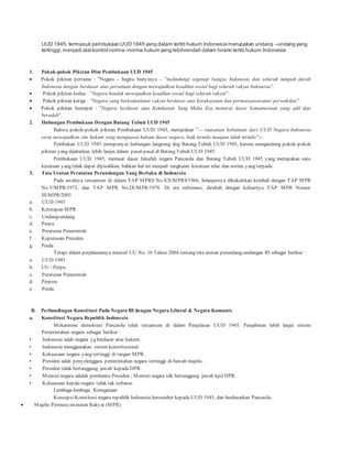 UUD 1945, termasuk pembukaan UUD 1945 yang dalam tertib hukum Indonesia merupakan undang –undang yang 
tertinggi, menjadi alat kontrol norma–norma hukum yang lebihrendah dalam hirarki tertib hukum Indonesia 
. 
1. Pokok-pokok Pikiran Dlm Pembukaan UUD 1945 
 Pokok p ikiran p ertama : ”Negara – begitu bunyinya – ”melindungi segenap bangsa Indonesia dan seluruh tumpah darah 
Indonesia dengan berdasar atas persatuan dengan mewujudkan keadilan sosial bagi seluruh rakyat Indonesia”. 
 Pokok p ikiran kedua : ”Negara hendak mewujudkan keadilan sosial bagi seluruh rakyat”. . 
 Pokok p ikiran ketiga : ”Negara yang berkedaulatan rakyat berdasar atas kerakayatan dan permusyawaratan/ perwakilan”. 
 Pokok p ikiran keemp at : ”Negara berdasar atas Ketuhanan Yang Maha Esa menurut dasar kemanusiaan yang adil dan 
beradab”. 
2. Hubungan Pembukaan Dengan Batang Tubuh UUD 1945 
Bahwa pokok-p okok p ikiran Pembukaan UUD 1945, merup akan ”— suasanan kebatinan dari UUD Negara Indonesia 
serta mewujudkan cita hukum yang menguasai hukum dasar negara, baik tertulis maupun tidak tertulis”--. 
Pembukan UUD 1945 mempunyai hubungan langsung dng Batang Tubuh UUD 1945, karena mengandung pokok-pokok 
pikiran yang dijabarkan lebih lanjut dalam pasal-pasal di Batang Tubuh UUD 1945. 
Pembukaan UUD 1945, memuat dasar falsafah negara Pancasila dan Batang Tubuh UUD 1945 yang merupakan satu 
kesatuan yang tidak dapat dipisahkan, bahkan hal ini menjadi rangkaian kesatuan nilai dan norma yang terpadu. 
3. Tata Urutan Peratutan Perundangan Yang Berlaku di Indonesia 
Pada awalnya tercantum di dalam TAP MPRS No.XX/MPRS/1966, Selanjutnya dikukuhkan kembali dengan TAP MPR 
No.V/MPR/1973, dan TAP MPR No.IX/MPR/1978. Di era reformasi, dirubah dengan keluarnya TAP MPR Nomor 
III/MPR/2003 
a. UUD 1945 
b. Ketetapan MPR 
c. Undang-undang 
d. Perpu 
e. Peraturan Pemerintah 
f. Keputusan Presiden 
g. Perda 
Tetapi dalam perjalanannya muncul UU No. 10 Tahun 2004 tentang tata urutan perundang-undangan RI sebagai berikut : 
a. UUD 1945 
b. UU / Perpu 
c. Peraturan Pemerintah 
d. Perpres 
e. Perda 
B. Perbandingan Konstitusi Pada Negara RI dengan Negara Liberal & Negara Komunis 
a. Konstitusi Negara Republik Indonesia 
Mekanisme demokrasi Pancasila telah tercantum di dalam Penjelasan UUD 1945. Penjabaran lebih lanjut sistem 
Pemerintahan negara sebagai berikut : 
• Indonesia ialah negara yg berdasar atas hukum. 
• Indonesia menggunakan sistem konstitusional. 
• Kekuasaan negara yang tertinggi di tangan MPR. 
• Presiden ialah penyelenggara pemerintahan negara tertinggi di bawah majelis. 
• Presiden tidak bertanggung jawab kepada DPR. 
• Menteri negara adalah pembantu Presiden ; Menteri negara tdk bertanggung jawab kpd DPR. 
• Kekuasaan kepala negara tidak tak terbatas. 
Lembaga-lembaga Kenegaraan 
Konsepsi Konstitusi negara republik Indonesia bersumber kepada UUD 1945, dan berdasarkan Pancasila. 
 Majelis Permusyawaratan Rakyat (MPR) 
 