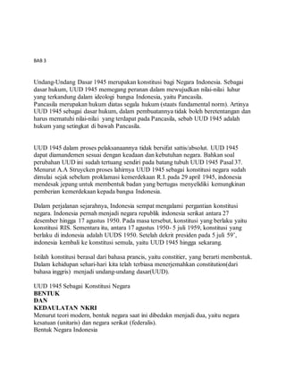 BAB 3 
Bentuk dan Kedaulatan Negara 
Undang-Undang Dasar 1945 merupakan konstitusi bagi Negara Indonesia. Sebagai 
dasar hukum, UUD 1945 memegang peranan dalam mewujudkan nilai-nilai luhur 
yang terkandung dalam ideologi bangsa Indonesia, yaitu Pancasila. 
Pancasila merupakan hukum diatas segala hukum (staats fundamental norm). Artinya 
UUD 1945 sebagai dasar hukum, dalam pembuatannya tidak boleh beretentangan dan 
harus mematuhi nilai-nilai yang terdapat pada Pancasila, sebab UUD 1945 adalah 
hukum yang setingkat di bawah Pancasila. 
UUD 1945 dalam proses pelaksanaannya tidak bersifat sattis/absolut. UUD 1945 
dapat diamandemen sesuai dengan keadaan dan kebutuhan negara. Bahkan soal 
perubahan UUD ini sudah tertuang sendiri pada batang tubuh UUD 1945 Pasal 37. 
Menurut A.A Struycken proses lahirnya UUD 1945 sebagai konstitusi negara sudah 
dimulai sejak sebelum proklamasi kemerdekaan R.I. pada 29 april 1945, indonesia 
mendesak jepang untuk membentuk badan yang bertugas menyelidiki kemungkinan 
pemberian kemerdekaan kepada bangsa Indonesia. 
Dalam perjalanan sejarahnya, Indonesia sempat mengalami pergantian konstitusi 
negara. Indonesia pernah menjadi negara republik indonesia serikat antara 27 
desember hingga 17 agustus 1950. Pada masa tersebut, konstitusi yang berlaku yaitu 
konstitusi RIS. Sementara itu, antara 17 agustus 1950- 5 juli 1959, konstitusi yang 
berlaku di indonesia adalah UUDS 1950. Setelah dekrit presiden pada 5 juli 59’, 
indonesia kembali ke konstitusi semula, yaitu UUD 1945 hingga sekarang. 
Istilah konstitusi berasal dari bahasa prancis, yaitu constitier, yang berarti membentuk. 
Dalam kehidupan sehari-hari kita telah terbiasa menerjemahkan constitution(dari 
bahasa inggris) menjadi undang-undang dasar(UUD). 
UUD 1945 Sebagai Konstitusi Negara 
BENTUK 
DAN 
KEDAULATAN NKRI 
Menurut teori modern, bentuk negara saat ini dibedakn menjadi dua, yaitu negara 
kesatuan (unitaris) dan negara serikat (federalis). 
Bentuk Negara Indonesia 
 
