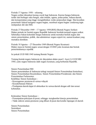 Periode 17 Agustus 1950 – sekarang 
Negara serikat dirasakan kurang cocok bagi Indonesia. Karena bangsa Indonesia 
terdiri dari berbagai suku bangsa, adat istiadat, agama, pulau-pulau, bahasa daerah, 
dan kemajemukan yang tinggi mengakibatkan resiko perpecahan tinggi. Dan kesulitan 
pemerintah federal mengatur negara bagian, membuat negara bagian cenderung ingin 
melepaskan diri dari RIS. 
Periode 27 Desember 1949 – 17 Agustus 1950 [RIS] (Bentuk Negara Serikat) 
Dalam periode ini bentuk negara Republik Indonesia berubah menjadi negara serikat. 
Sebetulnya bukan kehendak bangsa Indonesia untuk memakai bentuk negara dan 
sistem pemerintahan, politik, dan administrasi negara seperti ini, namun keadaan yang 
memaksa demikian. 
Periode 18 Agustus – 27 Desember 1949 (Bentuk Negara Kesatuan) 
Dalam masa ini bentuk negara sesuai dengan UUD45 yaitu kesatuan dan bentuk 
pemerintahannya republik 
Isi pokok UUD NRI 1945 tentang Bentuk Negara 
Tentang bentuk negara Indonesia ini dinyatakan dalam pasal 1 Ayat (1) UUD NRI 
1945, yaitu negara Indonesia ialah negara kesatuan, yang berbentuk Republik. 
Sistem Pemerintahan NRI 
Sistem pemerintahan di Indonesia terbagi menjadi Sistem Pemerintahan Sentralisasi, 
Sistem Pemerintahan Desentralisasi, Sistem Pemerintahan Presidensial, dan Sistem 
Pemerintahan Parlementer. 
Kelebihan Sistem Sentralisasi : 
- Keseragaman peraturan di semua wilayah 
- Kesederhanaan Hukum 
- Pendapatan daerah dapat di alokasikan ke semua daerah dengan adil dan sesuai 
kebutuhan. 
Kelemahan Sistem Sentralisasi : 
- Penumpukan pekerjaan di pusat, sehingga menghambat kinerja pemerintahan 
- Tidak sinkron antara peraturan yang dibuat di pusat dan kondisi lapangan di daerah 
Sistem Pemerintahan 
Sentralisasi 
Sistem Pemerintahan 
 