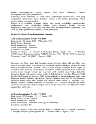 kabinet bertanggungjawab kepada presiden maka sistem parlementer, Presiden 
bertanggungjawab kepada parlemen/DPR. 
Sebenarnya sistem parlementer ini adalah sebuah penyimpangan ketentuan UUD 1945 yang 
menyebutkan "pemerintahan harus dijalankan menurut sistem kabinet presidensial, dimana 
menteri sebagai pembantu presiden". 
Karena sering mengalami kegagalan kabinet, dan banyak menimbulkan gerakan-gerakan 
pemberontakan yang menyebabkan stabilitas negara terganggu, Presiden Soekarno 
mengeluarkan Dekrit pada 5 Juli 1959 yang isinya antara lain mengembalikan konstitusi ke UUD 
1945 dan bentuk pemerintahan kembali ke sistem presidensial. 
Berikut Periodisasi Sistem Pemerintahan Indonesia 
1. Sistem Pemerintahan Periode 1945-1949 
Lama periode : 18 Agustus 1945 – 27 Desember 1949 
Bentuk Negara : Kesatuan 
Bentuk Pemerintahan : Republik 
Sistem Pemerintahan : Presidensial 
Konstitusi : UUD 1945 
Presiden & Wapres : Ir. Soekarno & Mohammad Hatta(18 Agustus 1945 - 19 Desember 
1948)Syafruddin Prawiranegara (ketua PDRI)(19 Desember 1948 - 13 Juli 1949)Ir. Soekarno & 
Mohammad Hatta(13 Juli 1949 27 - Desember 1949) 
Pernyataan van Mook untuk tidak berunding dengan Soekarno adalah salah satu faktor yang 
memicu perubahan sistem pemerintahan dari presidensiil menjadi parlementer. Gelagat ini sudah 
terbaca oleh pihak Republik Indonesia, karena itu sehari sebelum kedatangan Sekutu, tanggal 14 
November 1945, Soekarno sebagai kepala pemerintahan republik diganti oleh Sutan Sjahrir yang 
seorang sosialis dianggap sebagai figur yang tepat untuk dijadikan ujung tombak diplomatik, 
bertepatan dengan naik daunnya partai sosialis di Belanda.Setelah munculnya Maklumat Wakil 
Presiden No.X tanggal 16 November 1945, terjadi pembagian kekuasaan dalam dua badan, yaitu 
kekuasaan legislatif dijalankan oleh Komite Nasional Indonesia Pusat (KNIP) dan kekuasaan-kekuasaan 
lainnya masih tetap dipegang oleh presiden sampai tanggal 14 November 1945. 
Dengan keluarnya Maklumat Pemerintah 14 November 1945, kekuasaan eksekutif yang semula 
dijalankan oleh presiden beralih ke tangan menteri sebagai konsekuensi dari dibentuknya sistem 
pemerintahan parlementer. 
2. Sistem Pemerintahan Periode 1949-1950 
Lama periode : 27 Desember 1949 – 15 Agustus 1950 
Bentuk Negara : Serikat (Federasi) 
Bentuk Pemerintahan : Republik 
Sistem Pemerintahan : Parlementer Semu (Quasi Parlementer) 
Konstitusi : Konstitusi RIS 
Presiden & Wapres : Ir.Soekarno = presiden RIS (27 Desember 1949 - 15 Agustus 1950)Assaat 
= pemangku sementara jabatan presiden RI(27 Desember 1949 - 15 Agustus 1950) 
 