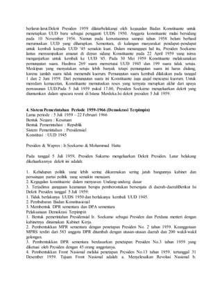 berlarut-larut.Dekrit Presiden 1959 dilatarbelakangi oleh kegagalan Badan Konstituante untuk 
menetapkan UUD baru sebagai pengganti UUDS 1950. Anggota konstituante mulai bersidang 
pada 10 November 1956. Namun pada kenyataannya sampai tahun 1958 belum berhasil 
merumuskan UUD yang diharapkan. Sementara, di kalangan masyarakat pendapat-pendapat 
untuk kembali kepada UUD '45 semakin kuat. Dalam menanggapi hal itu, Presiden Soekarno 
lantas menyampaikan amanat di depan sidang Konstituante pada 22 April 1959 yang isinya 
menganjurkan untuk kembali ke UUD '45. Pada 30 Mei 1959 Konstituante melaksanakan 
pemungutan suara. Hasilnya 269 suara menyetujui UUD 1945 dan 199 suara tidak setuju. 
Meskipun yang menyatakan setuju lebih banyak tetapi pemungutan suara ini harus diulang, 
karena jumlah suara tidak memenuhi kuorum. Pemungutan suara kembali dilakukan pada tanggal 
1 dan 2 Juni 1959. Dari pemungutan suara ini Konstituante juga gagal mencapai kuorum. Untuk 
meredam kemacetan, Konstituante memutuskan reses yang ternyata merupkan akhir dari upaya 
penyusunan UUD.Pada 5 Juli 1959 pukul 17.00, Presiden Soekarno mengeluarkan dekrit yang 
diumumkan dalam upacara resmi di Istana Merdeka.Isi dekrit presiden 5 Juli 1959. 
4. Sistem Pemerintahan Periode 1959-1966 (Demokrasi Terpimpin) 
Lama periode : 5 Juli 1959 – 22 Februari 1966 
Bentuk Negara : Kesatuan 
Bentuk Pemerintahan : Republik 
Sistem Pemerintahan : Presidensial 
Konstitusi : UUD 1945 
Presiden & Wapres : Ir.Soekarno & Mohammad Hatta 
Pada tanggal 5 Juli 1959, Presiden Sukarno mengeluarkan Dekrit Presiden. Latar belakang 
dikeluarkannya dekrit ini adalah: 
1. Kehidupan politik yang lebih sering dikarenakan sering jatuh bangunnya kabinet dan 
persaingan partai politik yang semakin menajam. 
2. Kegagalan konstituante dalam menyusun Undang-undang dasar 
3. Terjadinya gangguan keamanan berupa pemberontakan bersenjata di daerah-daerahBerikut Isi 
Dekrit Presiden tanggal 5 Juli 1959: 
1. Tidak berlakunya UUDS 1950 dan berlakunya kembali UUD 1945. 
2. Pembubaran Badan Konstitusional 
3. Membentuk DPR sementara dan DPA sementara 
Pelaksanaan Demokrasi Terpimpin 
1. Bentuk pemerintahan Presidensial Ir. Soekamo sebagai Presiden dan Perdana menteri dengan 
kabinetnya dinamakan Kabinet Kerja. 
2. Pembentukkan MPR sementara dengan penetapan Presiden No. 2 tahun 1959. Keanggotaan 
MPRS terdiri dari 583 anggota DPR ditambah dengan utusan-utusan daerah dan 200 wakil-wakil 
golongan. 
3. Pembentukkan DPR sementara berdasarkan penetapan Presiden No.3 tahun 1959 yang 
diketuai oleh Prcsiden dengan 45 orang anggotanya. 
4. Pembentukkan Front Nasional melalui penetapan Prcsiden No.13 tahun 1959. tertanggal 31 
Desember 1959. Tujuan Front Nasional adalah: a. Menyelesaikan Revolusi Nasional b. 
 
