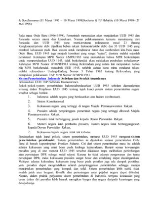 & Soedharmono (11 Maret 1993 – 10 Maret 1998)Soeharto & BJ Habiebie (10 Maret 1998– 21 
Mei 1998) 
Pada masa Orde Baru (1966-1998), Pemerintah menyatakan akan menjalankan UUD 1945 dan 
Pancasila secara murni dan konsekuen. Namun pelaksanaannya ternyata menyimpang dari 
Pancasila dan UUD 1945 yang murni,terutama pelanggaran pasal 23 (hutang 
Konglomerat/private debt dijadikan beban rakyat Indonesia/public debt) dan 33 UUD 1945 yang 
memberi kekuasaan pada fihak swasta untuk menghancur hutan dan sumberalam kita.Pada masa 
Orde Baru, UUD 1945 juga menjadi konstitusi yang sangat "sakral", diantara melalui sejumlah 
peraturan:• Ketetapan MPR Nomor I/MPR/1983 yang menyatakan bahwa MPR berketetapan 
untuk mempertahankan UUD 1945, tidak berkehendak akan melakukan perubahan terhadapnya• 
Ketetapan MPR Nomor IV/MPR/1983 tentang Referendum yang antara lain menyatakan bahwa 
bila MPR berkehendak mengubah UUD 1945, terlebih dahulu harus minta pendapat rakyat 
melalui referendum.• Undang-Undang Nomor 5 Tahun 1985 tentang Referendum, yang 
merupakan pelaksanaan TAP MPR Nomor IV/MPR/1983. 
Sistem Pemerintahan Indonesia Sebelum dan Setelah Amandemen 
Berdasarkan UUD 1945 Sebelum Diamandemen. 
Pokok-pokok system pemerintahan Indonesiaberdasarkan UUD 1945 sebelum diamandemen 
tertuang dalam Penjelasan UUD 1945 tentang tujuh kunci pokok sistem pemerintahan negara 
tersebut sebagai berikut. 
1. Indonesia adalah negara yang berdasarkan atas hukum (rechtsstaat). 
2. Sistem Konstitusional. 
3. Kekuasaan negara yang tertinggi di tangan Majelis Permusyawaratan Rakyat. 
4. Presiden adalah penyelenggara pemerintah negara yang tertinggi dibawah Majelis 
Permusyawaratan Rakyat. 
5. Presiden tidak bertanggung jawab kepada Dewan Perwakilan Rakyat. 
6. Menteri negara ialah pembantu presiden, menteri negara tidak bertanggungjawab 
kepada Dewan Perwakilan Rakyat. 
7. Kekuasaan kepala negara tidak tak terbatas. 
Berdasarkan tujuh kunci pokok sistem pemerintahan, menurut UUD 1945 menganut sistem 
pemerintahan presidensial. Sistem pemerintahan ini dijalankan semasa pemerintahan Orde 
Baru di bawah kepemimpinan Presiden Suharto. Ciri dari sistem pemerintahan masa itu adalah 
adanya kekuasaan yang amat besar pada lembaga kepresidenan. Hampir semua kewenangan 
presiden yang di atur menurut UUD 1945 tersebut dilakukan tanpa melibatkan pertimbangan 
atau persetujuan DPR sebagai wakil rakyat. Karena itu tidak adanya pengawasan dan tanpa 
persetujuan DPR, maka kekuasaan presiden sangat besar dan cenderung dapat disalahgunakan. 
Mekipun adanya kelemahan, kekuasaan yang besar pada presiden juga ada dampak positifnya 
yaitu presiden dapat mengendalikan seluruh penyelenggaraan pemerintahan sehingga mampu 
menciptakan pemerintahan yang kompak dan solid. Sistem pemerintahan lebih stabil, tidak 
mudah jatuh atau berganti. Konflik dan pertentangan antar pejabat negara dapat dihindari. 
Namun, dalam praktik perjalanan sistem pemerintahan di Indonesia ternyata kekuasaan yang 
besar dalam diri presiden lebih banyak merugikan bangsa dan negara daripada keuntungan yang 
didapatkanya. 
 