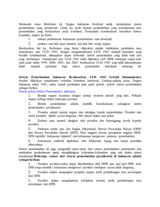 Memasuki masa Reformasi ini, bangsa Indonesia bertekad untuk menciptakan sistem 
pemerintahan yang demokratis. Untuk itu, perlu disusun pemerintahan yang konstitusional atau 
pemerintahan yang berdasarkan pada konstitusi. Pemerintah konstitusional bercirikan bahwa 
konstitusi negara itu berisi 
1. adanya pembatasan kekuasaan pemerintahan atau eksekutif, 
2. jaminan atas hak asasi manusia dan hak-hak warga negara. 
Berdasarkan hal itu, Reformasi yang harus dilakukan adalah melakukan perubahan atau 
amandemen atas UUD 1945. dengan mengamandemen UUD 1945 menjadi konstitusi yang 
bersifat konstitusional, diharapkan dapat terbentuk sistem pemerintahan yang lebih baik dari 
yang sebelumnya. Amandemen atas UUD 1945 telah dilakukan oleh MPR sebanyak empat kali, 
yaitu pada tahun 1999, 2000, 2001, dan 2002. berdasarkan UUD 1945 yang telah diamandemen 
itulah menjadi pedoman bagi sistem pemerintaha Indonesia sekarang ini. 
Sistem Pemerintahan Indonesia Berdasarkan UUD 1945 Setelah Diamandemen 
Setelah dilakukan amandemen terhadap konstitusi Indonesia, Undang-undang dasar Negara 
Indonesia tahun 1945, maka terjadi perubahan pula pada pokok, pokok sistem pemerintahan 
sebagai berikut 
Pokok-pokok Sistem Pemerintahan Indonesia 
1. Bentuk negara kesatuan dengan prinsip otonomi daerah yang luas. Wilayah 
negara terbagi dalam beberapa provinsi. 
2. Bentuk pemerintahan adalah republik konstitusional, sedangkan sistem 
pemerintahan presidensial. 
3. Presiden adalah kepala negara dan sekaligus kepala pemerintahan. Presiden dan 
wakil presiden dipilih secara langsung oleh rakyat dalam satu paket. 
4. Kabinet atau menteri diangkat oleh presiden dan bertanggung jawab kepada 
presiden. 
5. Parlemen terdiri atas dua bagian (bikameral), Dewan Perwakilan Rakyat (DPR) 
dan Dewan Perwakilan Daerah (DPD). Para anggota dewan merupakan anggota MPR. 
DPR memiliki kekuasaan legislatif dan kekuasaan mengawasi jalannya pemerintahan. 
6. Kekuasaan yudikatif dijalankan oleh Makamah Agung dan badan peradilan 
dibawahnya. 
Sistem pemerintahan ini juga mengambil unsur-unsur dari sistem pemerintahan parlementer dan 
melakukan pembaharuan untuk menghilangkan kelemahan-kelemahan yang ada dalam sistem 
presidensial. Beberapa variasi dari sistem pemerintahan presidensial di Indonesia adalah 
sebagai berikut; 
1. Presiden sewaktu-waktu dapat diberhentikan oleh MPR atas usul dari DPR. Jadi, 
DPR tetap memiliki kekuasaan mengawasi presiden meskipun secara tidak langsung. 
2. Presiden dalam mengangkat penjabat negara perlu pertimbangan atau persetujuan 
dari DPR. 
3. Presiden dalam mengeluarkan kebijakan tertentu perlu pertimbangan atau 
persetujuan dari DPR. 
 
