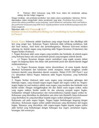 4. Parlemen diberi kekuasaan yang lebih besar dalam hal membentuk undang-undang 
dan hak budget (anggaran) 
Dengan demikian, ada perubahan-perubahan baru dalam sistem pemerintahan Indonesia. Hal itu 
diperuntukan dalam memperbaiki sistem presidensial yang lama. Perubahan baru tersebut, 
antara lain adanya pemilihan secara langsung, sistem bikameral, mekanisme cheks and balance, 
dan pemberian kekuasaan yang lebih besar kepada parlemen untuk melakukan pengawasan dan 
fungsi anggaran. 
Diposkan oleh Arief Pramono di 10.27 
Kirimkan Ini lewat EmailBlogThis!Berbagi ke TwitterBerbagi ke FacebookBagikan 
ke Pinterest 
Bentuk Negara dan Pemerintahan 
Bentuk Negara Indonesia adalah kepulauan yang sangat banyak dan dikelilingi oleh 
laut yang sangat luas. Kekayaan Negara Indonesia tidak terhitung jumlahnya, baik 
dari hasil lautnya, hasil bumi dan pertambangannya. Menurut teori-teori modern 
sekarang ini, bentuk nagara yang terpenting ialah Negara Kesatuan (Unitarisme) dan 
Negara Serikat (Federasi). 
1. Negara Kesatuan ialah suatu negara yang merdeka dan berdaulat, di seluruh negara 
yang berkuasa hanya ada satu pemerintah (pusat) yang mengatur seluruh daerah. 
 a.) Negara Kesatuan dengan sistem sentralisasi yang segala sesuatu dalam 
negara itu langsung diatur dan diulas oleh pemerintah pusat dan daerah-daerah tinggal 
melaksanakannya. 
 b.) Negara Kesatuan dengan sistem desentralisasi, di mana kepada daerah 
diberikan kesempatan dan kekuasaan untuk mengurus rumah tangganya sendiri 
(otonomi daerah) yang dinamakan daerah swatantra. Dalam UUD 1945 Pasal 1 ayat 
(1), dinyatakan bahwa Negara Indonesia ialah Negara Kesatuan, yang berbentuk 
Republik. 
2. Negara Serikat (federasi) ialah suatu negara yang merupakan gabungan dari 
beberapa negara, yang menjadi negara-negara bagian dari negara serikat itu. Negara-negara 
bagian itu asal mulanya adalah suatu negara yang merdeka dan berdaulat serta 
berdiri sendiri. Dengan menggabungkan diri dari dalam suatu negara serikat, maka 
yang negara tadinya berdiri sendiri itu dan sekarang menjadi negara bagian, 
melepaskan sebagian kekuasaannya dan menyerahkannya kepada negara serikat itu. 
Kekuasaan yang diserahkan itu disebutkan satu demi satu (limitatif), hanya kekuasaan 
yang disebutkan itu yang diserahkan kepada negara serikat (delegated powers). 
Kekuasaan asli pada negara bagian. Negara bagian berhubungan langsung dengan 
rakyatnya. Kekuasaan negara serikat adalah kekuasaan yang diterimanya dari negara 
bagian. Biasanya yang diserahkan oleh negara-negara bagian kepada negara serikat 
ialah hal-hal yang berhubungan dengan hubungan luar negeri, pertahanan negara, 
keuangan, dan urusan pos. 
 