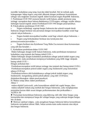memiliki kedudukan yang tetap, kuat dan tidak berubah. Hal ini terletak pada 
kelangsungan hidup negera yang telah dibentuk dengan proklamasi kemerdekaan 
sebagai satu rangkaian kesatuan organik dalam kesatuan negara Republik Indonesia. 
3. Pembukaan UUD 1945 menurut hierarki tertib hukum, adalah peraturan yang 
tertinggi merupakan dasar hukum diadakannya UUD negara, sehingga terjalin adanya 
hubungan kausal-organik antara Pembukaan UUD 1945 dengan pasal-pasalnya. 
B. Pokok pikiran pembukaan UUD 1945. 
 Negara melindungi segenap bangsa Indonesia dan seluruh tumpah darah 
Indonesia dengan berdasar atas persatuan dengan mewujudkan keadilan sosial bagi 
seluruh rakyat Indonesia. 
 Negara hendak mewujudkan keadilan sosial bagi seluruh rakyat Indonesia. 
 Negara yang berkedaulatan berdasar atas kerakyatan dan 
permusyawaratan/perwakilan. 
 Negara berdasar atas Ketuhanan Yang Maha Esa menurut dasar kemanusiaan 
yang adil dan beradab. 
C. Kedudukan pembukaan dalam UUD 1945 
Dalam hubungan dengan tertib hukum Indonesia, maka pembukaan mempunyai 
kedudukan yang terpisah dari batang tubuh UUD. 
Dalam hubungan dengan kedudukan pembukaan sebagai pokok kaidah negara yang 
fundamentil, maka pembukaan mempunyai kedudukan yang lebih tinggi daripada 
batang tubuh UUD. 
Dengan perkataan lain : 
Pembukaan merupakan tertib hukum tertinggi dan terpisah dari batang tubuh UUD. 
Pembukaan merupakan pokok kaidah negara yang fundamentil yang menentukan 
adanya UUD itu 
Pembukaan terbawa oleh kedudukannya sebagai pokok kaidah negara yang 
fundamentil, mengandung pokok-pokok pikiran yang oleh UUD harus 
diciptakan/dituangkan dalam pasal-pasalnya 
D. Makna setiap alinea dalam pembukaan. 
Alinea I 
makna objektif (universal), yaitu kemerdekaan adalah hak segala bangsa, dan 
makna subjektif (tekad yang tumbuh dari bangsa Indonesia), yaitu menghapuskan 
penjajahan karena tidak sesuai dengan perikemanusiaan dan perikeadilan. 
ALINEA III 
► Pernyataan kemerdekaan Indonesia yang didorong oleh nilai luhur bangsa yang 
bermartabat dan mempunyai harga diri sebagai bangsa yang sederajat dengan bangsa 
lain di dunia. 
► Motivasi spiritual religius, yaitu pengakuan bangsa Indonesia bahwa kemerdekaan 
Indonesia merupakan rahmat Allah, bukan semata-mata usaha manusia atau rakyat 
dan bangsa Indonesia. 
 