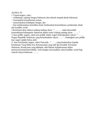 ALINEA IV 
1.Tujuan negara, yaitu : 
− melindungi segenap bangsa Indonesia dan seluruh tumpah darah Indonesia, 
− memajukan kesejahteraan umum, 
− mencerdaskan kehidupan bangsa, dan 
− ikut melaksanakan ketertiban dunia berdasarkan kemerdekaan, perdamaian abadi 
dan keadilan sosial. 
2.Ketentuan akan adanya undang-undang dasar : “ ……… maka disusunlah 
kemerdekaan kebangsaan Indonesia dalam suatu Undang-undang dasar …….. ” 
3.Asas politik negara, yakni asas politik dalam negeri berkedaulatan rakyat : “ ……. 
Negara Republik Indonesia yang berkedaulatan rakyat …… “. Sedangkan asas politik 
luar negeri adalah bebas aktif. 
4. Asas kerohanian negara, yakni Pancasila : “ …… yang berdasarkan kepada 
Ketuhanan Yang Maha Esa, Kemanusiaan yang adil dan beradab, Persatuan 
Indonesia, Kerakyatan yang dipimpin oleh hikmat kebijaksanaan dalam 
permusyawaratan/perwakilan, serta dengan mewujudkan suatu keadilan sosial bagi 
seluruh rakyat Indonesia …….. 
 