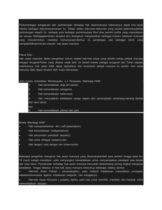 Perkembangan pengakuan dan perlindungan terhadap hak asasimanusia sebenarnya dapat kita lacak 
melalui berbagai dokumensemacam itu. Tetapi, selain dokumen-dokumen yang secara jelasmenyatakan 
perlindungan seperti itu, terdapat pula berbagai pemikiranpara filsuf atau pemikir politik yang menyatakan 
hal serupa. Berbagaipemikiran tersebut jika dirangkum menghasilkan berbagai macam hakasasi manusia 
yang mencerminkan martabat kemanusiaan.Berikut ini pandangan dari berbagai tokoh yang 
mengidentifikasimacam-macam hak asasi manusia 
Fokus Kita : 
Hak asasi manusia dalam pengertian hukum adalah hak-hak dasar yang dimiliki setiap pribadi manusia 
sebagai anugerahTuhan yang dibawa sejak lahir. Ini berarti bahwa sebagai anugerah dari Tuhan kepada 
makhluknya, hak asasi tidak dapat dipisahkan dari eksistensi pribadi manusia itu sendiri. Hak asasi 
manusia tidak dapat dicabut oleh suatu kekuasaan. 
John Locke, Aristoteles, Montesquieu, J.J. Rousseau. Membagi HAM : 
1. Hak kemerdekaan atas diri sendiri, 
2. Hak kemerdekaan beragama, 
3. Hak kemerdekaan berkumpul, 
4. Hak menyatakan kebebasan warga negara dari pemenjaraan sewenang-wenang (bebas 
dari rasa takut), 
dan 
5. Hak kemerdekaan pikiran dan pers 
Brierly Membagi HAM : 
 Hak mempertahankan diri ( self preservation), 
 Hak kemerdekaan (independence), 
 Hak persamaan pendapat (equality) 
 Hak untuk dihargai (respect),dan 
 Hak bergaul satu dengan lain (intercourse) 
Beberapa pengertian mengenai hak asasi manusia yang dikemukakanoleh para pemikir hingga abad ke- 
19 masih sangat mendasar, yaitu menyangkut kemerdekaan untuk menyampaikan pendapat atau bebas 
dari rasa takut. Pemaknaan terhadap hak asasi manusia kemudian berkembang seiring tingkat kemajuan 
peradaban, hingga dewasa ini hak-hak asasi manusia mencakup beberapa bidang berikut: 
 Hak-hak Asasi Pribadi ( personalrights), yaitu meliputi kebebasan menyatakan pendapat, 
kebebasanmemeluk agama, kebebasan bergerak, dan sebagainya. 
 Hak-hak Asasi Ekonomi ( property rights), yaitu hak untuk memiliki, membeli, dan menjual, serta 
memanfaatkan sesuatu. 
 