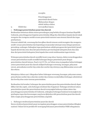 mungkin 
9. Efektivitas 
Penyelenggaraan 
pemerintah daerah hatus 
dilaksanakan dengan 
sebaik-baiknya dalam 
mewujudkan tujuan. 
1. Hubungan pemerintahan pusat dan daerah 
Berdasarkan ketentuan dalam aturan perundangan yang berlaku di negara kesatuan Republik 
Indonesia, penyelenggaraan kegiatan pemerintahan dibagi dan diserahkan kepada daerah utnuk 
mengatur dan mengurus sendiri urusan pemerintah menurut asas otonomi daerah dan tugas 
pembantuan. 
Otonomi adalah hak, wewenang dan kewajiban daerah otonom untuk mengatur dan mengurus 
sendiri urusan pemerintahan dan kepentingan masyarakat setempat sesuai dengan peraturan 
perundang-undangan. Sedangkan tugas pembantuan adalah penugasan dari pemrintah (pusat) 
kepada daerah dan/atau desa dari pemerintahan provinsi kepada kabupaten/kota dan/atau 
desa dari pemerintah kabupaten/kota kepada desa untuk melaksanakan tugas tertentu. 
Walaupun pemerintahan daerah memiliki tnomi yang seluas-luasnya, dalam menyelenggarakan 
urusan pemerintahan masih memiliki hubungan dengan pemerintah pusat dengan 
pemerintahan daerah lainnya. Pasal 2 (5) UU No. 32 Tahun 2004 menegaskan bahwa hubungan 
antara pemerintah pusat dan daerah meliputi hubungan wewenang, keuangan, pelayanan 
umum, pemanfaatan sumber daya alam dan sumber daya lainnya yang dilaksanakan secara adil 
dan selaras. 
Selanjutnya dalam ayat 7 ditegaskan bahwa hubungan wewenang, keuangan, pelayanan umum, 
pemanfaatan sumber daya alam dan sumber daya lainnya menimbulkan hubungan administrasi 
dan kewilayahan antar susunan pemerintahan. 
Berdasarkan hal tersebut, hubungan dan pemerintahan pusat dan pemerintahan daerah dapat 
dilihat dari dua aspek, yaitu hubungan struktural dan fungsional. Hubungan struktural antara 
pemerintahan pusat dan pemerintahan daerah menyangkut keduanya dalam sistem dan 
penyelenggaraan pemerintahan di Indonesia, sedangkan hubungan funsional menyangkut atas 
pembagian tugas dan kewenangan yang harus djalankan oleh pemerintahan pusat dan daerah 
dalm rangka penyelenggaraan pemerintahan yang baik. 
1. Hubungan struktural pemerintahan pusat dan daerah 
Secara struktural pemerintah pusat merupakan penyelenggara urusan pemerintahan ditingkat 
nasional. Dalam hal ini presiden RI memegang kekuasaan pemerintahan NKRI sebagaimana 
 