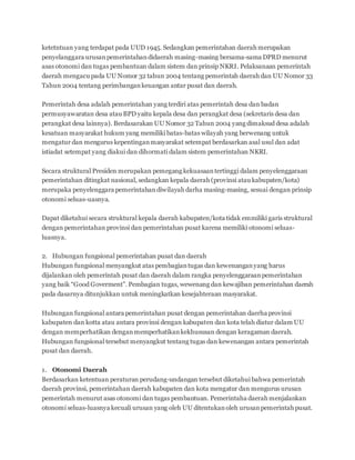 ketetntuan yang terdapat pada UUD 1945. Sedangkan pemerintahan daerah merupakan 
penyelanggara urusan pemerintahan didaerah masing-masing bersama-sama DPRD menurut 
asas otonomi dan tugas pembantuan dalam sistem dan prinsip NKRI. Pelaksanaan pemerintah 
daerah mengacu pada UU Nomor 32 tahun 2004 tentang pemerintah daerah dan UU Nomor 33 
Tahun 2004 tentang perimbangan keuangan antar pusat dan daerah. 
Pemerintah desa adalah pemerintahan yang terdiri atas pemerintah desa dan badan 
permusyawaratan desa atau BPD yaitu kepala desa dan perangkat desa (sekretaris desa dan 
perangkat desa lainnya). Berdasarakan UU Nomor 32 Tahun 2004 yang dimaksud desa adalah 
kesatuan masyarakat hukum yang memiliki batas-batas wilayah yang berwenang untuk 
mengatur dan mengurus kepentingan masyarakat setempat berdasarkan asal usul dan adat 
istiadat setempat yang diakui dan dihormati dalam sistem pemerintahan NKRI. 
Secara struktural Presiden merupakan pemegang kekuasaan tertinggi dalam penyelenggaraan 
pemerintahan ditingkat nasional, sedangkan kepala daerah (provinsi atau kabupaten/kota) 
merupaka penyelenggara pemerintahan diwilayah darha masing-masing, sesuai dengan prinsip 
otonomi seluas-uasnya. 
Dapat diketahui secara struktural kepala daerah kabupaten/kota tidak emmiliki garis struktural 
dengan pemerintahan provinsi dan pemerintahan pusat karena memiliki otonomi seluas-luasnya. 
2. Hubungan fungsional pemerintahan pusat dan daerah 
Hubungan fungsional menyangkut atas pembagian tugas dan kewenangan yang harus 
dijalankan oleh pemerintah pusat dan daerah dalam rangka penyelenggaraan pemerintahan 
yang baik “Good Goverment”. Pembagian tugas, wewenang dan kewajiban pemerintahan daerah 
pada dasarnya ditunjukkan untuk meningkatkan kesejahteraan masyarakat. 
Hubungan fungsional antara pemerintahan pusat dengan pemerintahan daerha provinsi 
kabupaten dan kotta atau antara provinsi dengan kabupaten dan kota telah diatur dalam UU 
dengan memperhatikan dengan memperhatikan kekhususan dengan keragaman daerah. 
Hubungan fungsional tersebut menyangkut tentang tugas dan kewenangan antara pemerintah 
pusat dan daerah. 
1. Otonomi Daerah 
Berdasarkan ketentuan peraturan perudang-undangan tersebut diketahui bahwa pemerintah 
daerah provinsi, pemerintahan daerah kabupaten dan kota mengatur dan mengurus urusan 
pemerintah menurut asas otonomi dan tugas pembantuan. Pemerintaha daerah menjalankan 
otonomi seluas-luasnya kecuali urusan yang oleh UU ditentukan oleh urusan pemerintah pusat. 
 