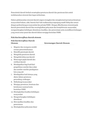 Pemerintah daerah berhak menetapkan peraturan daerah dan peraturan lain untuk 
melaksanakan otonomi dan tugas embantuan. 
Dalam pelaksanakan otonomi daerah negara mengakui dan menghormati persatuan kesatuan 
masyarakat hukum, adat, beserta hak-hak tradisonalnya sepanjang masih hidup dan sesuai 
dengan perkembangan masyarakat dan prinsip NKRI. Dengan diberikannya otonomi pada 
daerah pemerintah daerah bisa meningkatkan pelayanan dan kesejahteraan masyarakat, 
mengembangkan kehidupan demokrasi, keadilan, dan pemerataan serta memilihara hubungan 
yang serasi antar pusat dan daerah dalam menjaga keutuhan NKRI. 
Hak dan kewajiban daerah otonom 
Hak dan Kewajiban Daerah 
Otonom Kewenangan Daerah Otonom 
1. Megatur dan mengurus sendiri 
urusan pemerintahannya 
2. Memilih pemimpin daerah 
3. Mengelola peraturan daerah 
4. Mengelola kekayaan daerah 
5. Memungut pajak daerah dan 
retribusi daerah 
6. Mendapatkan bagi hasil dari 
pengelolaan sumber daya alam 
dan sumber-sumber pendapatan 
lain yang sah 
7. Mendapatkan hak lainnya yang 
diatur dalam peraturan 
perundang-undangan 
8. Melindungi masyarakat 
9. Menjaga persatuan, kesatuan dan 
kerukunan nasional serta 
keutuhan NKRI 
10. Meningkatkan kualitas kehidupan 
masyarakat 
11. Mengembangkan kehidupan 
demokrasi 
12. Mewujudkan keadilan dan 
pemerataan 
13. Meningkatkan pelayanan dasar 
 