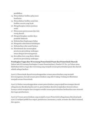 pendidikan 
14. Menyediakan fasilitas pelayanan 
kesehatan 
15. Menyediakan fasilitas sosial dan 
fasilitas umum yang layak 
16. Mengebangkan sistem jaminan 
sosial 
17. Menyususn perencanaan dan tata 
ruang daerah 
18. Mengembangkan sumber daya 
produltif didaerah 
19. Melestarikan lingkungan hidup 
20. Mengelola administrasi kehidupan 
21. Melestarikan nilai sosial budaya 
22. Membentuk dan menerapkan 
peraturan perundang-undangan 
sesuai dengan kewenangannya 
23. Kewajiban lain yang diatur dalam 
peraturan perundang-undangan 
Pembagian Tugas dan Wewenang Pemerintah Pusat dan Pemerintah Daerah 
Dalam bab III (tentang Pembagian Urusan Pemerintahan), Pasal10 UU No. 32 Tahun 2004 
disebutkan bahwa tugas dan wewenang yang menjadi urusan pemerintahan pusat dan daerah 
adalah sebagai berikut: 
Ayat (1) Pemerintah daerah menyelenggarakan urusan pemerintahan yang menjadi 
kewenangannya, kecuali urusan pemerintahan yang oleh Undang-Undang ini ditentukan 
menjadi urusan Pemerintah. 
Ayat (2) Dalam menyelenggarakan urusan pemerintahan yang menjadi kewenangan daerah 
sebagaimana dimaksud pada ayat (1), pemerintahan daerah menjalankan otonomi seluas-luasnya 
untuk mengatur dan mengurus sendiri urusan pemerintahan berdasarkan asas otonomi 
dan tugas pembantuan. 
Ayat (3) Urusan pemerintahan yang menjadi urusan Pemerintah sebagaimana dimaksud pada 
ayat (1) meliputi politik luar negeri, pertahanan, keamanan, yustisi, moneter dan fiskal nasional, 
dan agama. 
 