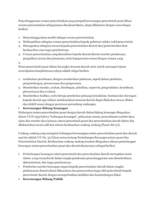 Penyelenggaraan urusan pemerintahan yang menjadi kewenangan pemerintah pusat diluar 
urusan pemerintahan sebagaimana dimaksud diatas, dapat dilakukan dengan cara sebagai 
berikut: 
1. Menyelenggarakan sendiri sebagai urusan pemerintahan. 
2. Melimpahkan sebagian urusan pemerintahan kepada gubernur selaku wakil pemerintah. 
3. Menugaskan sebagian urusan kepada pemerintahan daerah dan/pemerintahan desa 
berdasarkan asas tugas pembantuan. 
4. Urusan pemerintahan yang diserahkan kepada daerah disertai sumber pendanaan, 
pengalihan sarana dan prasarana, serta kepegawaian sesuai dengan urusan yang 
5. 
Peran pemerintah pusat dalam kerangka otonomi daerah serta untuk mencapai tujuan 
menciptakan kesejahteraan rakyat adalah sebgai berikut: 
1. melakukan pembinaan, dengan memberikan pedoman, seperti dalam penilaian, 
pengembangan, perencanaan dan pengawasan. 
2. Memberikan standar, arahan, bimbingan, pelatihan, supervisi, pengendalian, koordinasi, 
pemantauan dan evaluasi. 
3. Memberikan fasilitas, yaitu berupa pemberian peluang kemudahan, bantuan dan dorongan 
kepada daerah agar dalam melaksanakan otonomi daerah dapat dilakukan secara efisien 
dan efektif sesuai dengan peraturan perundang-undangan. 
 Kewenangan Bidang Keuangan 
Hubungan antara pemerintahan pusat dengan daerah dalam bidang keuangan ditegaskan 
dalam UUD 1945 bahwa “hubungan keuangan”, pelayanan umum, pemanfaatan sumber daya 
alam dan sumber daya lainnya antara pemerintah pusat dan pemerintahan daerah diatur dan 
dilaksanakan secara adil dan selaras berdasarkan undang-undang {Pasal 18A (2)}. 
Undang-undang yang mengatur hubungan kewenangan antara pemerintahan pusat dan daerah 
saat ini adalah UU No. 33 Tahun 2004 tentang Perimbangan Keuangan antara pusat dan 
Pemerintahan Daerah. Berdasarkan undang-undang tersebut ditegaskan adanya perimbangan 
keuangan antara pemerintahan pusat dan daerah diantaranya sebagai berikut: 
 Perimbangan keuangan antara pemerintah dan pemerintahan daerah merupakan suatu 
sistem yang menyeluruh dalam rangka pendanaan penyelenggaraan asas desentralisasi, 
dekonsentrasi, dan tugas pembantuan. 
 Pemberian sumber keuangan negara kepada pemerintahan daerah dalam rangka 
pelaksanaan desentralisasi didasarkan atas peneyarahan tugas oleh pemerintah kepada 
pemerintah daerah dengan memperhatikan stabilitas dan keseimbangan fiskal. 
 Kewenangan Bidang Politik 
 