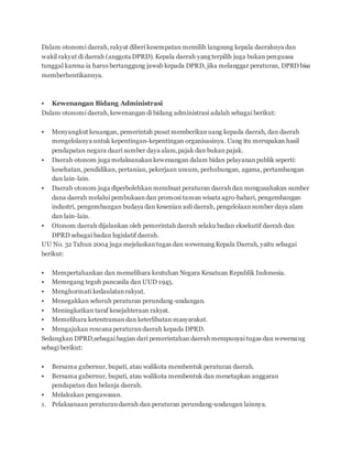 Dalam otonomi daerah, rakyat diberi kesempatan memilih langsung kepala daerahnya dan 
wakil rakyat di daerah (anggota DPRD). Kepala daerah yang terpilih juga bukan penguasa 
tunggal karena ia harus bertanggung jawab kepada DPRD, jika melanggar peraturan, DPRD bisa 
memberhentikannya. 
 Kewenangan Bidang Administrasi 
Dalam otonomi daerah, kewenangan di bidang administrasi adalah sebagai berikut: 
 Menyangkut keuangan, pemerintah pusat memberikan uang kepada daerah, dan daerah 
mengelolanya untuk kepentingan-kepentingan organisasinya. Uang itu merupakan hasil 
pendapatan negara daari sumber daya alam, pajak dan bukan pajak. 
 Daerah otonom juga melaksanakan kewenangan dalam bidan pelayanan publik seperti: 
kesehatan, pendidikan, pertanian, pekerjaan umum, perhubungan, agama, pertambangan 
dan lain-lain. 
 Daerah otonom juga diperbolehkan membuat peraturan daerah dan mengusahakan sumber 
dana daerah melalui pembukaan dan promosi taman wisata agro-bahari, pengembangan 
industri, pengembangan budaya dan kesenian asli daerah, pengelolaan sumber daya alam 
dan lain-lain. 
 Otonom daerah dijalankan oleh pemerintah daerah selaku badan eksekutif daerah dan 
DPRD sebagai badan legislatif daerah. 
UU No. 32 Tahun 2004 juga mejelaskan tugas dan wewenang Kepala Daerah, yaitu sebagai 
berikut: 
 Mempertahankan dan memelihara keutuhan Negara Kesatuan Republik Indonesia. 
 Memegang teguh pancasila dan UUD 1945. 
 Menghormati kedaulatan rakyat. 
 Menegakkan seluruh peraturan perundang-undangan. 
 Meningkatkan taraf kesejahteraan rakyat. 
 Memelihara ketentraman dan keterlibatan masyarakat. 
 Mengajukan rencana peraturan daerah kepada DPRD. 
Sedangkan DPRD,sebagai bagian dari pemerintahan daerah mempunyai tugas dan wewenang 
sebagi berikut: 
 Bersama gubernur, bupati, atau walikota membentuk peraturan daerah. 
 Bersama gubernur, bupati, atau walikota membentuk dan menetapkan anggaran 
pendapatan dan belanja daerah. 
 Melakukan pengawasan. 
1. Pelaksanaan peraturan daerah dan peraturan perundang-undangan lainnya. 
 