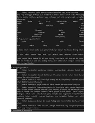  Hukum merupakan kaidah atau norma yang harus ditaati yang bersifat memaksa. 
Bagi yang melanggar tentunya akan mendapatkan sanksi. Sanksi adalah suatu akibat yang 
diterima apabila melakukan perbuatan yang melanggar dari pihak yang berwajib menegakan 
pelaksanaan hukum. 
Menurut Pasal 10 KUHP, macam-macam sanksi : 
Sanksi pokok terdiri dari: 
1) Hukuman mati 
2) Penjara 
3) Kurungan serta denda 
Sanksi tambahan terdiri dari: 
1) Pencabutan hak-hak tertentu 
2) Perampasan barang-barang tertentu 
3) Pengumuman keputusan hakim 
2. Asas dan tujuan hukum 
Asas hukum terdiri atas dua, yaitu 
a. Asas hukum umum, yaitu asas yang berhubungan dengan keseluruhan bidang hukum. 
b. Asas hukum khusus, yaitu asas yang berlaku dalam lapangan hukum tertentu. 
Dalam literatur hukum dikenal ada dua teori tentang tujuan hukum yaitu teori etis dan utilites. 
Teori etis mendasarkan pada etika sedang menurut teori utilitis hukum bertujuan semata-mata 
untuk mencapai keadilan. 
B. Penggolongan Hukum 
1. Hukum berdasarkan sumbernya, misalkan undang-undang, kebiasaan, traktat, dan 
yurisprudensi. 
2. Hukum berdasarkan tempat berlakunya. Dibedakan menjadi hukum lokal, hukum 
nasional dan hukum internasional 
3. Hukum berdasarkan waktu berlakunya. Terbagi atas hukum positif (ius constitutum) dan 
hukum dicitakan (ius constituendum). 
4. Hukum berdasarkan isinya. Dibagi atas hukum perdata atau privat dan hukum publik. 
5. Hukum berdasarkan cara mempertahankannya. Terbagi atas hukum material dan hukum 
formil. Hukum material memuat peraturan yang mengatur hubungan dan kepentingan yang 
berwujud perintah dan larangan, misalnya hukum pidana, hukum perdata, hukum dagang. 
Sedangkan hukum formil yaitu hukum yang mengatur cara bagaimana mempertahankan 
berlakunya hukum material, misalnya bagaimana cara mengajukan tuntutan, cara hakim 
mengambil keputusan . 
6. Hukum berdasarkan bentuk dan wujud. Terbagi atas hukum tertulis dan hukum tidak 
tertulis. 
7. Hukum berdasarkan sanksi atau sifat. Terbagai atas hukum yang sifatnya mengatur dan 
hukum yang sifatnya memaksa. 
C. Sistem Hukum di Indonesia 
 