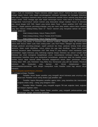 Pasal 1 Ayat (3) menjelaskan “Negara Indonesia adalah negara hukum”. Karena itu untuk mewujudkan 
sebagai negara hukum maka segala penyelenggaraan kehidupan berbangsa dan bernegara didasarkan 
pada hukum. Sayangnya Indonesia belum secara keseluruhan memiliki hukum nasional yang dibuat oleh 
bangsa sendiri. Untuk menjaga agar tidak terjadi kekosongan hukum, maka hukum di Indonesia masih 
menggunakan hukum-hukum warisan kolonial yang disesuaikan dengan keadaan hukum di Indonesia 
atau sesuai dengan UUD 1945. Seperti yang tertulis dalam Pasal 1 aturan peralihan UUD 1945 yang 
berbunyi “ Segala peraturan perundang-undangan yang ada masih tetap berlaku selama belum diadakan 
yang baru menurut Undang-Undang Dasar ini”. Hukum nasional yang merupakan warisan dari zaman 
kolonial, antara lain: 
1. Kitab Undang-Undang Hukum Pidana (KUHP) 
2. Kitab Undang-Undang Hukum Perdata (KUH Perdata) 
3. Kitab Undang-Undang Hukum Dagang (KUHD) 
Hukum Pidana yang berlaku di Indonesia telah dilakukan kodifikasi. Sebagian besar dari aturan-aturan 
pidana telah disusun dalam suatu kitab undang-undan, yaitu KUH Pidana. Sebagian lagi tersebar dalam 
berbagai peraturan perundang-undangan, seperti peraturan lalu lintas, peraturan tentang tindak pidana 
terorisme. Selain sudah dikodifikasi, hukum pidana kita juga telah diunifikasi. Tujuan hukum positif 
Indonesia tercantum dalam Pembukaan UUD 1945 Alinea IV yang berbunyi “untuk membentuk suatu 
pemerintahan negara Indonesia yang melindungi segenap bangsa Indonesia dan seluruh tumpah darah 
Indonesia dan untuk memajukan kesejahteraan umum, mencerdaskan kehidupan bangsa, dan ikut 
melaksanakan ketertiban dunia yang berdasarkan kemerdekaan, perdamaian abadi dan keadilan sosial. 
Sumber hukum dasar nasional adalah Pancasila sebagaimana tertulis dalam pembukaan Undang 
Undang Dasar 1945, yaitu Ketuhanan Yang Maha Esa, Kemanusian yang adil dan beradab, Persatuan 
Indonesia, dan Kerakyatan yang dipimpin oleh hikmat kebijaksanaan dalam 
permusyawaratan/perwakilan, serta dengan mewujudkan suatu Keadilan sosial bagi seluruh rakyat 
Indonesia. 
http://id.wikipedia.org/wiki/Hukum_Indonesia 
D. Lembaga-Lembaga Peradilan 
1. Peradilan Umum Badan peradilan yang mengadili rakyat Indonesia pada umumnya atau 
rakyat sipil. Peradilan umum sering disebut juga peradilan sipil. 
2. Peradilan Agama Merupakan peradilan agama islam, yang memeriksa dan memutuskan 
sengketa antara orang – orang yang beragama islam. 
3. Peradilan Militer Peradilan yang mengadili anggota TNI baik angkatan darat, angkatan 
laut maupun angkatan udara. 
4. Peradilan Tata Usaha Negara Badan peradilan yang mengadili perkara-perkara yang 
berhubungan dengan administrasi pemeintah. 
 